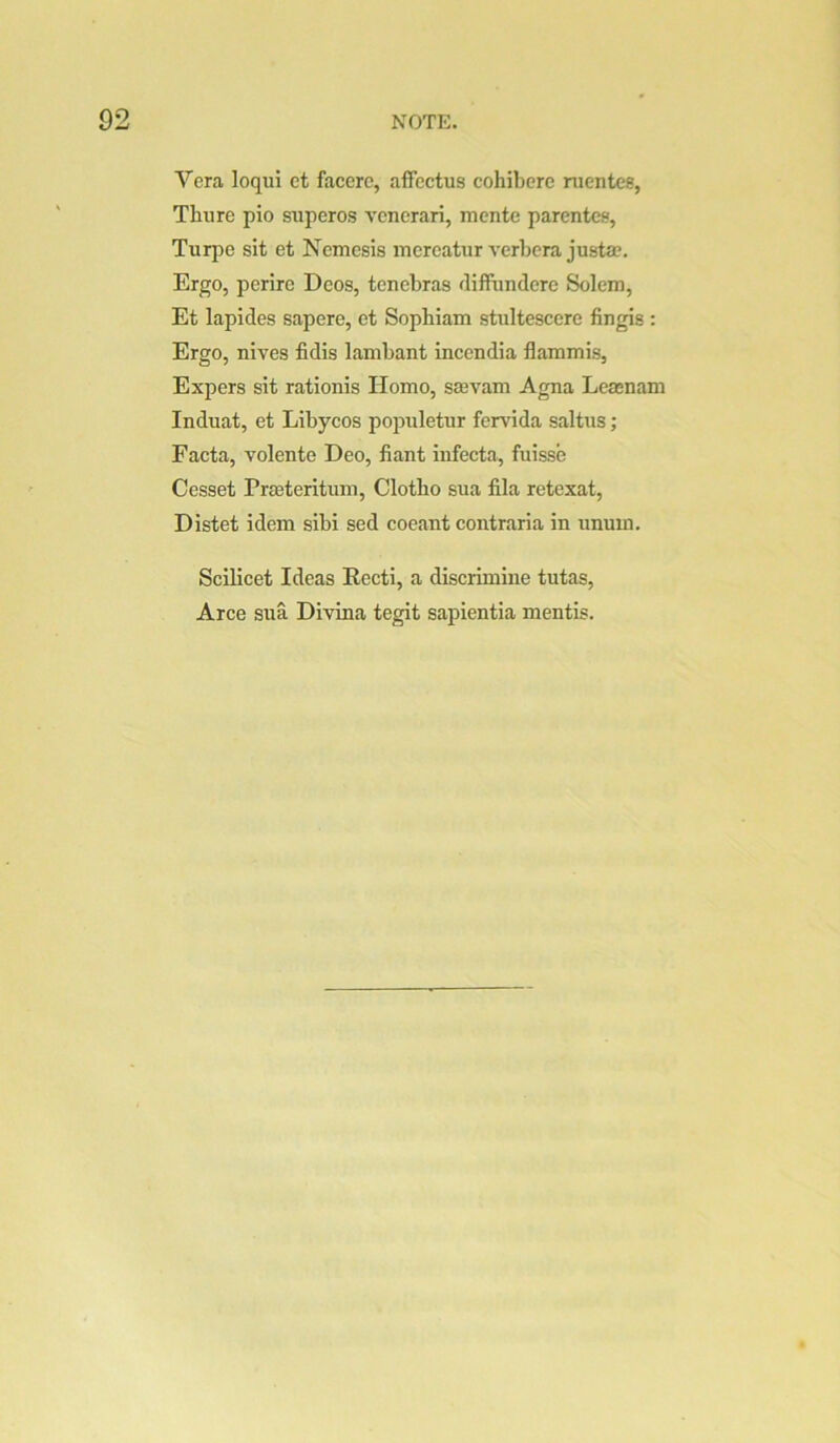 Vera loqui et facerc, affectus cohiberc nientcs, Thure pio superos vcnerari, mente parentcs, Turpe sit et Nemesis mereatur verbera justa?. Ergo, perire Decs, tenebras difFundere Solem, Et lapides sapere, et Sophiam stultescere fingis : Ergo, nives fidis lambant incendia flaramis, Expers sit rationis Homo, smvam Agna Lemnam Induat, et Libycos populetur fervida salttis; Facta, volente Deo, fiant infecta, fuisse Cesset Prffiteritum, Clotbo sua fila retexat, Distet idem sibi sed coeant contraria in unum. Scilicet Ideas Recti, a discrimiiie tutas, Arce sua Divina tegit sapientia mentis.