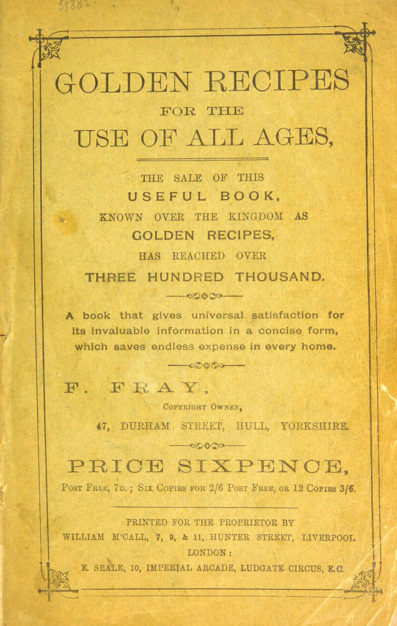 GOLDEN RECIPES FOE THE USE OF ALL AGES, THE SALE OF THIS USEFUL BOOK, KNOWN OYER THE KINGDOM AS GOLDEN RECIPES, HAS REACHED OYER THREE HUNDRED THOUSAND. A book that gives universal satisfaction for its invaluable information in a concise form, which saves endless expense in every home. cOOO F . FRAY, Copyright Owner, 47, DURHAM STREET, HULL, YORKSHIRE. PRICE SIXPENCE, Post Free, 7d. ; Six Copies for 2/6 Post Free, or 12 Copies 3/6. PRINTED FOR THE PROPRIETOR BY WILLIAM M'CALL, 7, 9, & 11, HUNTER STREET, LIVERPOOL. LONDON: E. SEALE, 10, IMPERIAL ARCADE, LUDGATE CIRCUS, E.O,