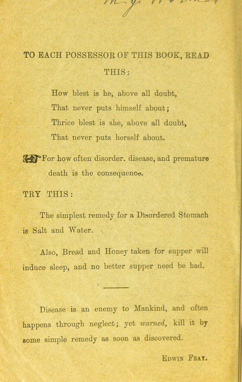 TO EACH POSSESSOR OF THIS BOOK, READ THIS: How blest is be, above all doubt, That never puts bimself about; Thrice blest is she, above all doubt, That never puts herself about. '“‘For how often disorder, disease, and premature death is the consequence. TRY THIS: The simplest remedy for a Disordered Stomach ie Salt and Water. Also, Bread and Honey taken for supper will induce sleep, and no better supper need be had. Disease is an enemy to Mankind, and often happens through neglect; yet warned, kill it by some simple remedy as soon as discovered. Edwin Fray.