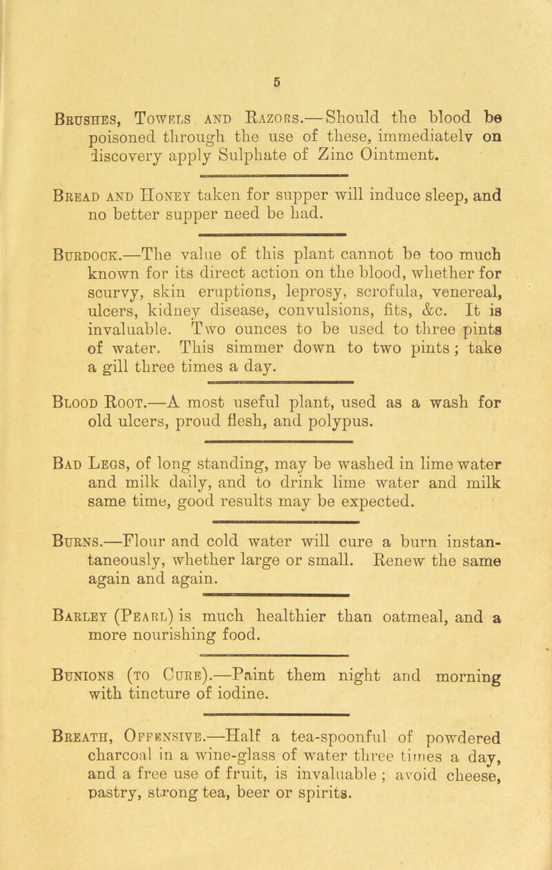 Brushes, Towels and Razors.— Should the blood be poisoned through the use of these, immediately on discovery apply Sulphate of Zinc Ointment. Bread and Honey taken for supper will induce sleep, and no better supper need be had. Burdock.—The value of this plant cannot be too much known for its direct action on the blood, whether for scurvy, skin eruptions, leprosy, scrofula, venereal, ulcers, kidney disease, convulsions, fits, &c. It is invaluable. Two ounces to be used to three pints of water. This simmer down to two pints; take a gill three times a day. Blood Root.—A most useful plant, used as a wash for old ulcers, proud flesh, and polypus. Bad Legs, of long standing, may be washed in lime water and milk daily, and to drink lime water and milk same time, good results may be expected. Burns.—Flour and cold water will cure a burn instan- taneously, whether large or small. Renew the same again and again. Barley (Pearl) is much healthier than oatmeal, and a more nourishing food. Bunions (to Cure).—Paint them night and morning with tincture of iodine. Breath, Offensive.—Half a tea-spoonful of powdered charcoal in a wine-glass of water three times a day, and a free use of fruit, is invaluable ; avoid cheese, pastry, strong tea, beer or spirits.