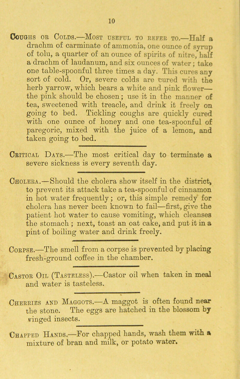 Coughs or Colds.—Most useful to refer to.—Half a draclim of carminate of ammonia, one ounce of syrup of tolu, a quarter of an ounce of spirits of nitre, half a drachm of laudanum, and six ounces of water; take one table-spoonful three times a day. This cures any sort of cold. Or, severe colds are cured with the herb yarrow, which bears a white and pink flower— the pink should be chosen; use it in the manner of tea, sweetened with treacle, and drink it freely on going to bed. Tickling coughs are quickly cured with one ounce of honey and one tea-spoonful of paregoric, mixed with the juice of a lemon, and taken going to bed. Critical Days.—The most critical day to terminate a severe sickness is every seventh day. Cholera.—Should the cholera show itself in the district, to prevent its attack take a tea-spoonful of cinnamon in hot water frequently; or, this simple remedy for cholera has never been known to fail—first, give the patient hot water to cause vomiting, which cleanses the stomach ; next, toast an oat cake, and put it in a pint of boiling water and drink freely. Corpse.—The smell from a corpse is prevented by placing fresh-ground coffee in the chamber. Castor Oil (Tasteless).—Castor oil when taken in meal and water is tasteless. Cherries and Maggots.—A maggot is often found near the stone. The eggs are hatched in the blossom by vinged insects. Chapped Hands.—For chapped hands, wash them with a mixture of bran and milk, or potato water.