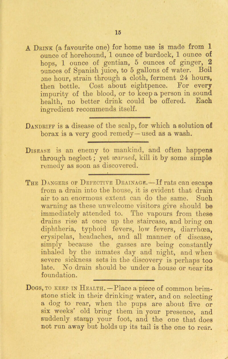 A Drink: (a favourite one) for home use is made from 1 ounce of horehound, 1 ounce of burdock, 1 ounce of hops, 1 ounce of gentian, 5 ounces of ginger, 2 ounces of Spanish juice, to 5 gallons of water. Boil one hour, strain through a cloth, ferment 24 hours, then bottle. Cost about eightpence. For every impurity of the blood, or to keep a person in sound health, no better drink could be offered. Each ingredient recommends itself. Dandriff is a disease of the scalp, for which a solution of borax is a very good remedy—used as a wash. Disease is an enemy to mankind, and often happens through neglect; yet warned, kill it by some simple remedy as soon as discovered. The Dangers of Defective Drainage.—If rats can escape from a drain into the house, it is evident that drain air to an enormous extent can do the same. Such warning as these unwelcome visitors give should be immediately attended to. The vapours from these drains rise at once up the staircase, and bring on diphtheria, typhoid fevers, low fevers, diarrhoea, erysipelas, headaches, and all manner of disease, simply because the gasses are being constantly inhaled by the inmates day and night, and when severe sickness sets in the discovery is perhaps too late. No drain should be under a house or near its foundation. Dogs, to keep in Health.—Place a piece of common brim- stone stick in their drinking water, and on selecting a dog to rear, when the pups are about five or six weeks’ old bring them in your presence, and suddenly stamp your foot, and the one that does not run away but holds up its tail is the one to rear.