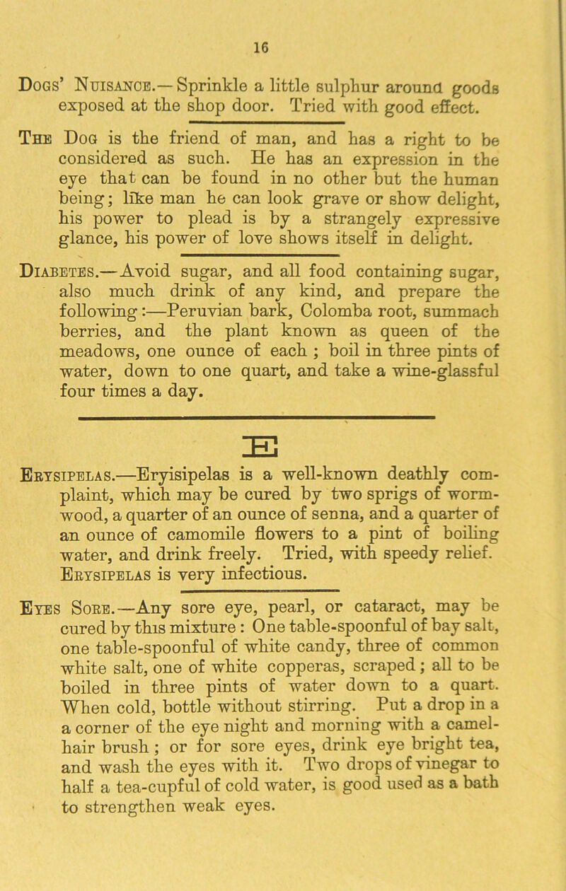 Dogs’ Nuisance.— Sprinkle a little sulphur around goods exposed at the shop door. Tried with good effect. The Dog is the friend of man, and has a right to be considered as such. He has an expression in the eye that can be found in no other but the human being; like man he can look grave or show delight, his power to plead is by a strangely expressive glance, his power of love shows itself in delight. Diabetes.—Avoid sugar, and all food containing sugar, also much drink of any kind, and prepare the following :—Peruvian bark, Colomba root, summach berries, and the plant known as queen of the meadows, one ounce of each ; boil in three pints of water, down to one quart, and take a wine-glassful four times a day. Erysipelas.—Eryisipelas is a well-known deathly com- plaint, which may be cured by two sprigs of worm- wood, a quarter of an ounce of senna, and a quarter of an ounce of camomile flowers to a pint of boiling water, and drink freely. Tried, with speedy relief. Erysipelas is very infectious. Eyes Sore.—Any sore eye, pearl, or cataract, may be cured by this mixture: One table-spoonful of bay salt, one table-spoonful of white candy, three of common white salt, one of white copperas, scraped; all to be boiled in three pints of water down to a quart. When cold, bottle without stirring. Put a drop in a a corner of the eye night and morning with a camel- hair brush; or for sore eyes, drink eye bright tea, and wash the eyes with it. Two drops of vinegar to half a tea-cupful of cold water, is good used as a bath to strengthen weak eyes.