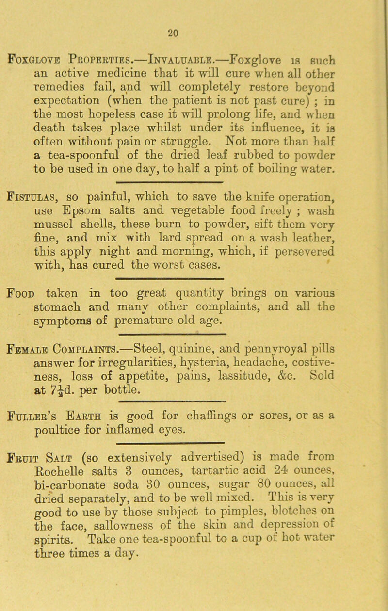 Foxglove Properties.—Invaluable.—Foxglove is such an active medicine that it will cure when all other remedies fail, and will completely restore beyond expectation (when the patient is not past cure) ; in the most hopeless case it will prolong life, and when death takes place whilst under its influence, it is often without pain or struggle. Not more than half a tea-spoonful of the dried leaf rubbed to powder to be used in one day, to half a pint of boiling water. Fistulas, so painful, which to save the knife operation, use Epsom salts and vegetable food freely ; wash mussel shells, these burn to powder, sift them very fine, and mix with lard spread on a wash leather, this apply night and morning, which, if persevered with, has cured the worst cases. Food taken in too great quantity brings on various stomach and many other complaints, and all the symptoms of premature old age. Female Complaints.—Steel, quinine, and pennyroyal pills answer for irregularities, hysteria, headache, costive- ness, loss of appetite, pains, lassitude, &c. Sold at 7^d. per bottle. Fuller’s Earth is good for chaffings or sores, or as a poultice for inflamed eyes. Fruit Salt (so extensively advertised) is made from Rochelle salts 3 ounces, tartartic acid 24 ounces, bi-carbonate soda 30 ounces, sugar 80 ounces, all dried separately, and to be well mixed. This is very good to use by those subject to pimples, blotches on the face, sallowness of the skin and depression of spirits. Take one tea-spoonful to a cup of hot water three times a day.