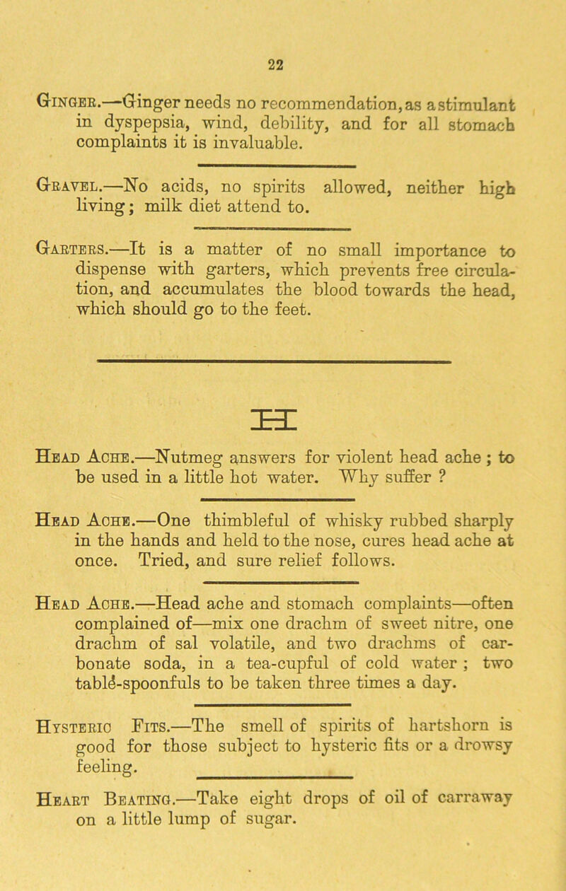 Ginger.—Ginger needs no recommendation,as astimulant in dyspepsia, wind, debility, and for all stomach complaints it is invaluable. Gravel.—No acids, no spirits allowed, neither high living; milk diet attend to. Garters.—It is a matter of no small importance to dispense with garters, which prevents free circula- tion, and accumulates the blood towards the head, which should go to the feet. IE3I Heajd Ache.—Nutmeg answers for violent head ache ; to be used in a little hot water. Why suffer ? Head Ache.—One thimbleful of whisky rubbed sharply in the hands and held to the nose, cures head ache at once. Tried, and sure relief follows. Head Ache.—Head ache and stomach complaints—often complained of—mix one drachm of sweet nitre, one drachm of sal volatile, and two drachms of car- bonate soda, in a tea-cupful of cold water ; two tablAspoonfuls to be taken three times a day. Hysteric Fits.—The smell of spirits of hartshorn is good for those subject to hysteric fits or a drowsy feeling. Heart Beating.—Take eight drops of oil of carraway on a little lump of sugar.