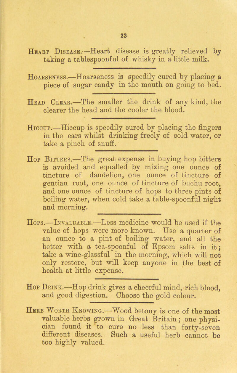Heart Disease.—Heart disease is greatly relieved by taking a tablespoonful of whisky in a little milk. Hoarseness.—Hoarseness is speedily cured by placing a piece of sugar candy in the mouth on going to bed. Head Clear.—The smaller the drink of any kind, the clearer the head and the cooler the blood. Hiooup.—Hiccup is speedily cured by placing the fingers in the ears whilst drinking freely of cold water, or take a pinch of snuff. Hop Bitters.—The great expense in buying hop bitters is avoided and equalled by mixing one ounce of tincture of dandelion, one ounce of tincture of gentian root, one ounce of tincture of buchu root, and one ounce of tincture of hops to three pints of boiling water, when cold take a table-spoonful night and morning. Hops.—Invaluable.—Less medicine would be used if the value of hops were more known. Use a quarter of an ounce to a pint of boiling water, and all the better with a tea-spoonful of Epsom salts in it; take a wine-glassful in the morning, which will not only restore, but will keep anyone in the best of health at little expense. Hop Drink.—Hop drink gives a cheerful mind, rich blood, and good digestion. Choose the gold colour. Herb Worth Knowing.—Wood betony is one of the most valuable herbs grown in Great Britain; one physi- cian found it to cure no less than forty-seven different diseases. Such a useful herb cannot be too highly valued.