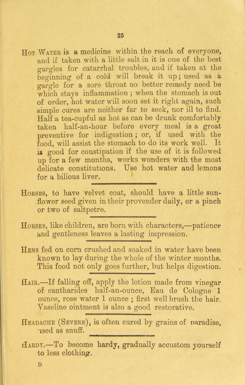 Hot Water is a medicine within the reach of everyone, and if taken with a little salt in it is one of the best gargles for catarrhal troubles, and if taken at the beginning of a cold will break it np; used as a gargle for a sore throat no better remedy need be which stays inflammation ; when the stomach is out of order, hot water will soon set it right again, such simple cures are neither far to seek, nor ill to find. Half a tea-cupful as hot as can be drunk comfortably taken half-an-hour before every meal is a great preventive for indigestion; or, if used with the food, will assist the stomach to do its work well. It is good for constipation if the use of it is followed up for a few months, works wonders with the most delicate constitutions. Use hot water and lemons for a bilious liver. Horses, to have velvet coat, should have a little sun- flower seed given in their provender daily, or a pinch or two of saltpetre. Horses, like children, are born with characters,—patience and gentleness leaves a lasting impression. Hens fed on corn crushed and soaked in water have been known to lay during the whole of the winter months. This food not only goes further, but helps digestion. Hair.—If falling off, apply the lotion made from vinegar of cantharides half-an-ounce, Eau de Cologne 1 ounce, rose water 1 ounce ; first well brush the hair. Vaseline ointment is also a good restorative. Headache (Severe), is often cured by grains of naradise, used as snuff. Hardy.—To become hardy, gradually accustom yourself to less clothing, D