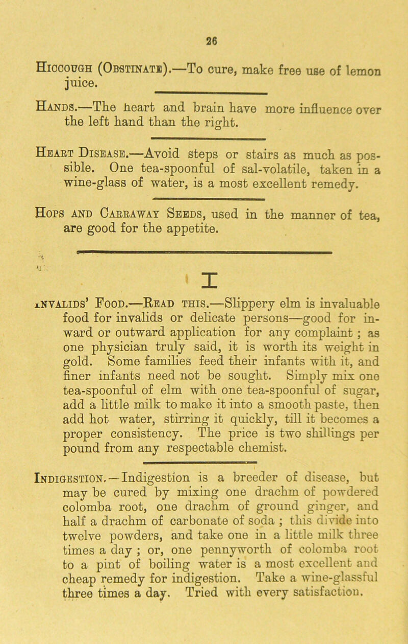 Hiccough (Obstinate).—To cure, make free use of lemon juice. Hands.—The heart and brain have more influence over the left hand than the right. Heart Disease.—Avoid steps or stairs as much as pos- sible. One tea-spoonful of sal-volatile, taken in a wine-glass of water, is a most excellent remedy. Hops and Oarraway Seeds, used in the manner of tea, are good for the appetite. x invalids’ Food.—Read this.—Slippery elm is invaluable food for invalids or delicate persons—good for in- ward or outward application for any complaint; as one physician truly said, it is worth its weight in gold. Some families feed their infants with it, and finer infants need not be sought. Simply mix one tea-spoonful of elm with one tea-spoonful of sugar, add a little milk to make it into a smooth paste, then add hot water, stirring it quickly, till it becomes a proper consistency. The price is two shillings per pound from any respectable chemist. Indigestion, —Indigestion is a breeder of disease, but may be cured by mixing one drachm of powdered colomba root, one drachm of ground ginger, and half a drachm of carbonate of soda ; this divide into twelve powders, and take one in a little milk three times a day ; or, one pennyworth of colomba root to a pint of boiling water is a most excellent and cheap remedy for indigestion. Take a wine-glassful three times a day. Tried with every satisfaction.