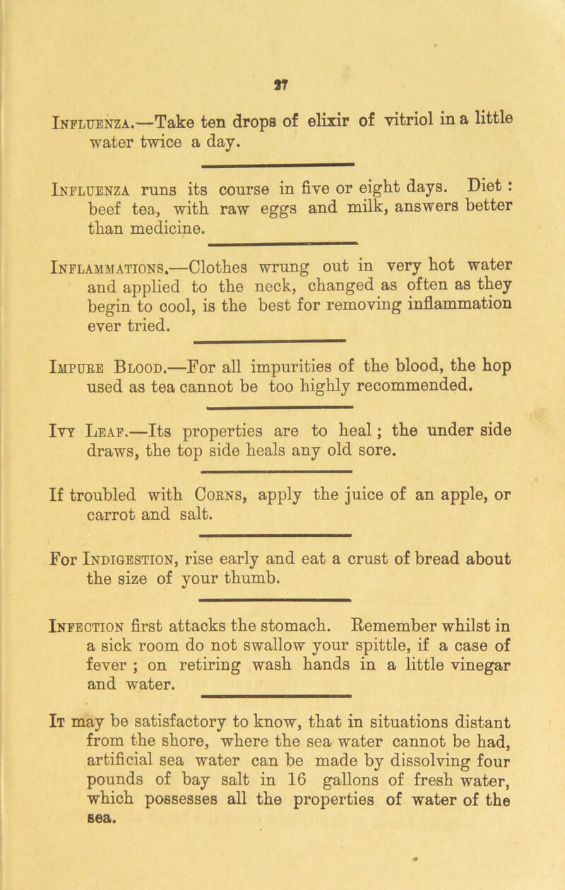 Influenza.—Take ten drops of elixir of vitriol in a little water twice a day. Influenza runs its course in five or eight days. Diet : beef tea, with raw eggs and milk, answers better than medicine. Inflammations.—Clothes wrung out in very hot water and applied to the neck, changed as often as they begin to cool, is the best for removing inflammation ever tried. Impure Blood.—For all impurities of the blood, the hop used as tea cannot be too highly recommended. Ivy Leaf.—Its properties are to heal; the under side draws, the top side heals any old sore. If troubled with Corns, apply the juice of an apple, or carrot and salt. For Indigestion, rise early and eat a crust of bread about the size of your thumb. Infection first attacks the stomach. Remember whilst in a sick room do not swallow your spittle, if a case of fever ; on retiring wash hands in a little vinegar and water. It may be satisfactory to know, that in situations distant from the shore, where the sea water cannot be had, artificial sea water can be made by dissolving four pounds of bay salt in 16 gallons of fresh water, which possesses all the properties of water of the sea.