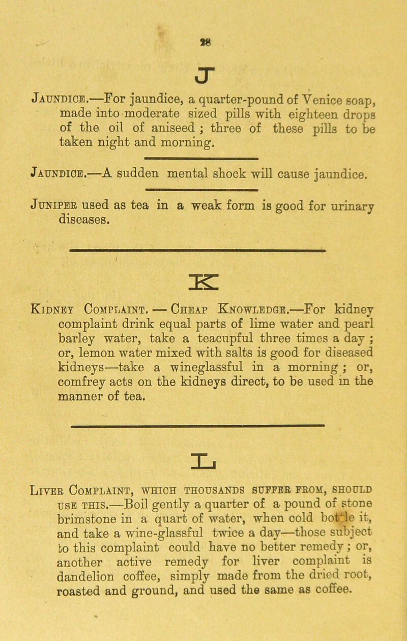 *8 J- * Jaundice.—For jaundice, a quarter-pound of Venice soap, made into moderate sized pills with eighteen drops of the oil of aniseed ; three of these pills to be taken night and morning. Jaundice.—A sudden mental shock will cause jaundice. Junipee used as tea in a weak form is good for urinary diseases. i Kidney Complaint. — Cheap Knowledge.—For kidney complaint drink equal parts of lime water and pearl barley water, take a teacupful three times a day ; or, lemon water mixed with salts is good for diseased kidneys—take a wineglassful in a morning ; or, comfrey acts on the kidneys direct, to be used in the manner of tea. Livee Complaint, which thousands sufeee feom, should use this.—Boil gently a quarter of a pound of stone brimstone in a quart of water, when cold bottle it, and take a wine-glassful twice a day—those subject to this complaint could have no better remedy; or, another active remedy for liver complaint is dandelion coffee, simply made from the dried root, roasted and ground, and used the same as coffee.