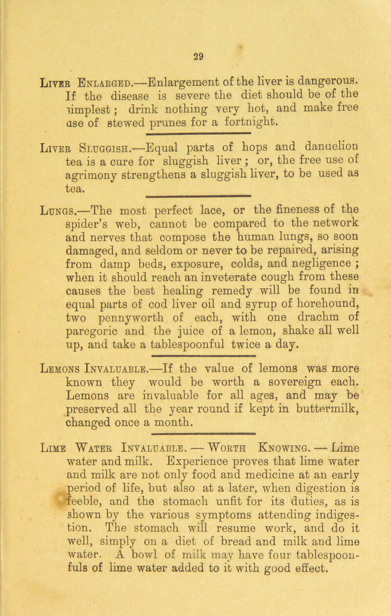 Liver Enlarged.—Enlargement of the liver is dangerous. If the disease is severe the diet should be of the ■simplest; drink nothing very hot, and make free dse of stewed prunes for a fortnight. Liver Sluggish.—Equal parts of hops and danuelion tea is a cure for sluggish liver ; or, the free use of agrimony strengthens a sluggish liver, to be used as tea. Lungs.—The most perfect lace, or the fineness of the spider’s web, cannot be compared to the network and nerves that compose the human lungs, so soon damaged, and seldom or never to be repaired, arising from damp beds, exposure, colds, and negligence ; when it should reach an inveterate cough from these causes the best healing remedy will be found in equal parts of cod liver oil and syrup of horehound, two pennyworth of each, with one drachm of paregoric and the juice of a lemon, shake all well up, and take a tablespoonful twice a day. Lemons Invaluable.—If the value of lemons was more known they would be worth a sovereign each. Lemons are invaluable for all ages, and may be preserved all the year round if kept in buttermilk, changed once a month. Lime Water Invaluable. — Worth Knowing. — Lime water and milk. Experience proves that lime water and milk are not only food and medicine at an early r period of life, but also at a later, when digestion is »'feeble, and the stomach unfit for its duties, as is shown by the various symptoms attending indiges- tion. The stomach will resume work, and do it well, simply on a diet of bread and milk and lime water. A bowl of milk may have four tablespoon- fuls of lime water added to it with good effect.