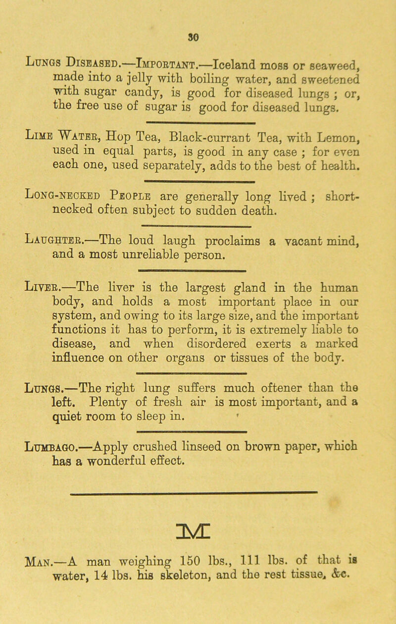 Lungs Diseased.—Important.—Iceland moss or seaweed, made into a jelly with boiling water, and sweetened with sugar candy, is good for diseased lungs ; or, the free use of sugar is good for diseased lungs. Lime Water, Hop Tea, Black-currant Tea, with Lemon, used in equal parts, is good in any case ; for even each one, used separately, adds to the best of health. Long-necked People are generally long lived ; short- necked often subject to sudden death. Laughter.—The loud laugh proclaims a vacant mind, and a most unreliable person. Liter.—The liver is the largest gland in the human body, and holds a most important place in our system, and owing to its large size, and the important functions it has to perform, it is extremely liable to disease, and when disordered exerts a marked influence on other organs or tissues of the body. Lungs.—The right lung suffers much oftener than the left. Plenty of fresh air is most important, and a quiet room to sleep in. • Lumbago.—Apply crushed linseed on brown paper, which has a wonderful effect. im: Man.—A man weighing 150 lbs., Ill lbs. of that is water, 14 lbs. his skeleton, and the rest tissue, &c.