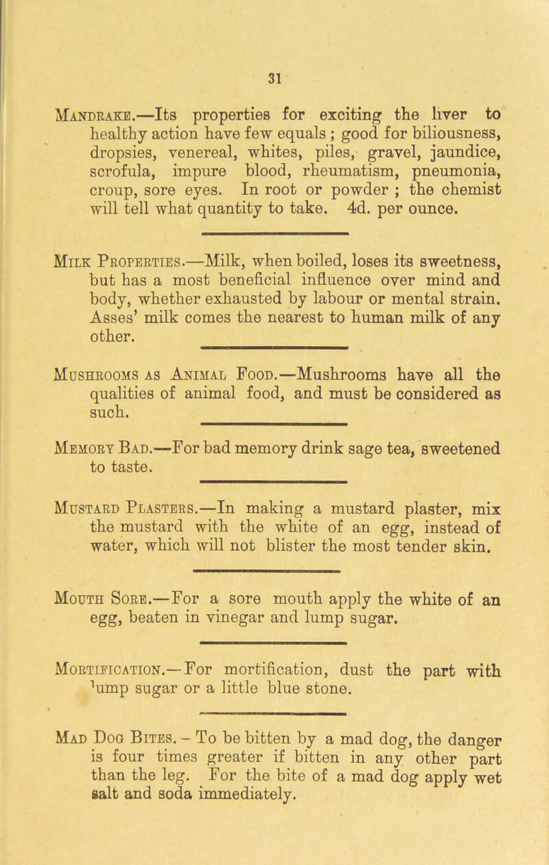 Mandrake.—Its properties for exciting the liver to healthy action have few equals ; good for biliousness, dropsies, venereal, whites, piles, gravel, jaundice, scrofula, impure blood, rheumatism, pneumonia, croup, sore eyes. In root or powder ; the chemist will tell what quantity to take. 4d. per ounce. Milk Properties.—Milk, when boiled, loses its sweetness, but has a most beneficial influence over mind and body, whether exhausted by labour or mental strain. Asses’ milk comes the nearest to human milk of any other. Mushrooms as Animal Food.—Mushrooms have all the qualities of animal food, and must be considered as such. Memory Bad.—For bad memory drink sage tea, sweetened to taste. Mustard Plasters.—In making a mustard plaster, mix the mustard with the white of an egg, instead of water, which will not blister the most tender skin. Mouth Sore.—For a sore mouth apply the white of an egg, beaten in vinegar and lump sugar. Mortification.—For mortification, dust the part with ^mp sugar or a little blue stone. Mad Dog Bites. - To be bitten by a mad dog, the danger is four times greater if bitten in any other part than the leg. For the bite of a mad dog apply wet salt and soda immediately.