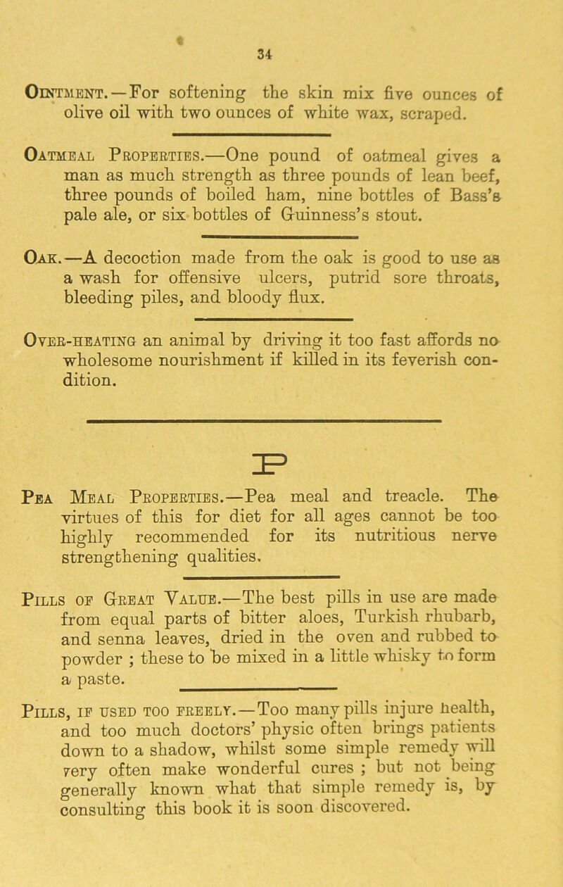 Ointment. —For softening the skin mix five ounces of olive oil with two ounces of white wax, scraped. Oatmeal Properties.—One pound of oatmeal gives a man as much strength as three pounds of lean beef, three pounds of boiled ham, nine bottles of Bass’s pale ale, or six bottles of G-uinness’s stout. Oak.—A decoction made from the oak is good to use as a wash for offensive ulcers, putrid sore throats, bleeding piles, and bloody flux. Oveb-heating an animal by driving it too fast affords no wholesome nourishment if killed in its feverish con- dition. Pea Meal Peopeeties.—Pea meal and treacle. The virtues of this for diet for all ages cannot be too highly recommended for its nutritious nerve strengthening qualities. Pills oe G-keat Value.—The best pills in use are made from equal parts of bitter aloes, Turkish rhubarb, and senna leaves, dried in the oven and rubbed to powder ; these to be mixed in a little whisky to form a paste. Pills, ip used too freely.—Too many pills injure liealth, and too much doctors’ physic often brings patients down to a shadow, whilst some simple remedy will pery often make wonderful cures ; but not being generally known what that simple remedy is, by consulting this book it is soon discovered.