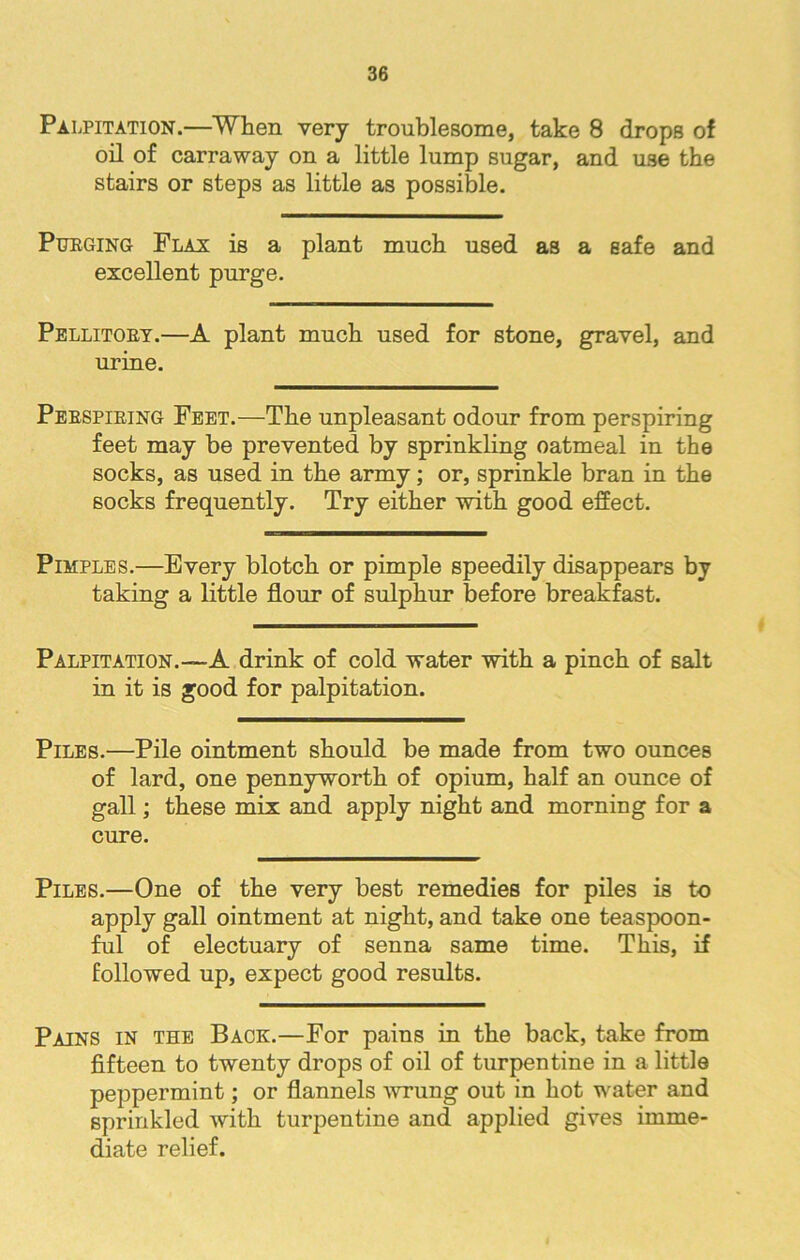 Palpitation.—When very troublesome, take 8 drops of oil of carraway on a little lump sugar, and use the stairs or steps as little as possible. Purging Flax is a plant much used as a safe and excellent purge. Pellitory.—A plant much used for stone, gravel, and urine. Perspiring Feet.—The unpleasant odour from perspiring feet may be prevented by sprinkling oatmeal in the socks, as used in the army; or, sprinkle bran in the socks frequently. Try either with good effect. Pimples.—Every blotch or pimple speedily disappears by taking a little flour of sulphur before breakfast. Palpitation.—A drink of cold water with a pinch of salt in it is good for palpitation. Piles.—Pile ointment should be made from two ounces of lard, one pennyworth of opium, half an ounce of gall; these mix and apply night and morning for a cure. Piles.—One of the very best remedies for piles is to apply gall ointment at night, and take one teaspoon- ful of electuary of senna same time. This, if followed up, expect good results. Pains in the Back.—For pains in the back, take from fifteen to twenty drops of oil of turpentine in a little peppermint; or flannels -wrung out in hot water and sprinkled with turpentine and applied gives imme- diate relief.