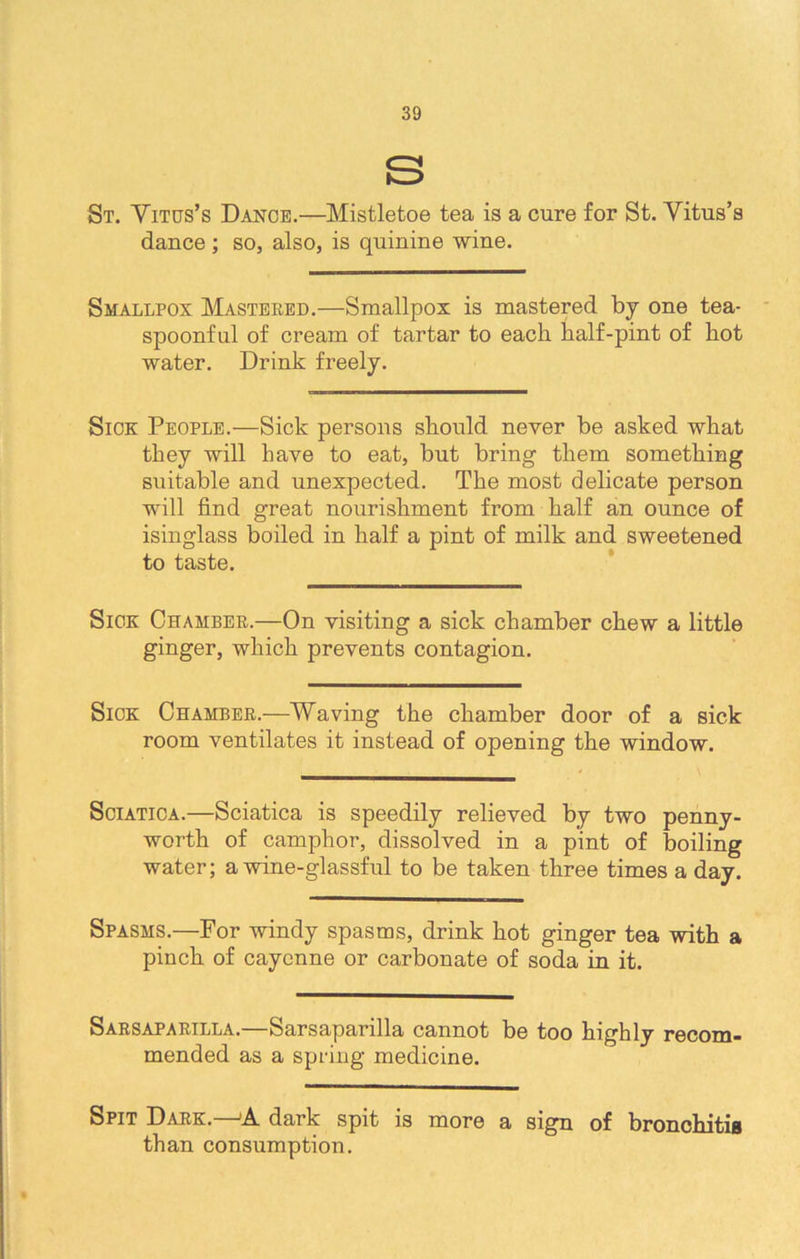 S St. Vitus’s Dance.—Mistletoe tea is a cure for St. Vitus’s dance ; so, also, is quinine wine. Smallpox Mastered.—Smallpox is mastered by one tea- spoonfnl of cream of tartar to each half-pint of hot water. Drink freely. Sick People.—Sick persons should never be asked what they will have to eat, but bring them something suitable and unexpected. The most delicate person will find great nourishment from half an ounce of isinglass boiled in half a pint of milk and sweetened to taste. Sick Chamber.—On visiting a sick chamber chew a little ginger, which prevents contagion. Sick Chamber.—Waving the chamber door of a sick room ventilates it instead of opening the window. Sciatica.—Sciatica is speedily relieved by two penny- worth of camphor, dissolved in a pint of boiling water; a wine-glassful to be taken three times a day. Spasms.—For windy spasms, drink hot ginger tea with a pinch of cayenne or carbonate of soda in it. Sarsaparilla.—Sarsaparilla cannot be too highly recom- mended as a spring medicine. Spit Dark.—»A dark spit is more a sign of bronchitis than consumption.