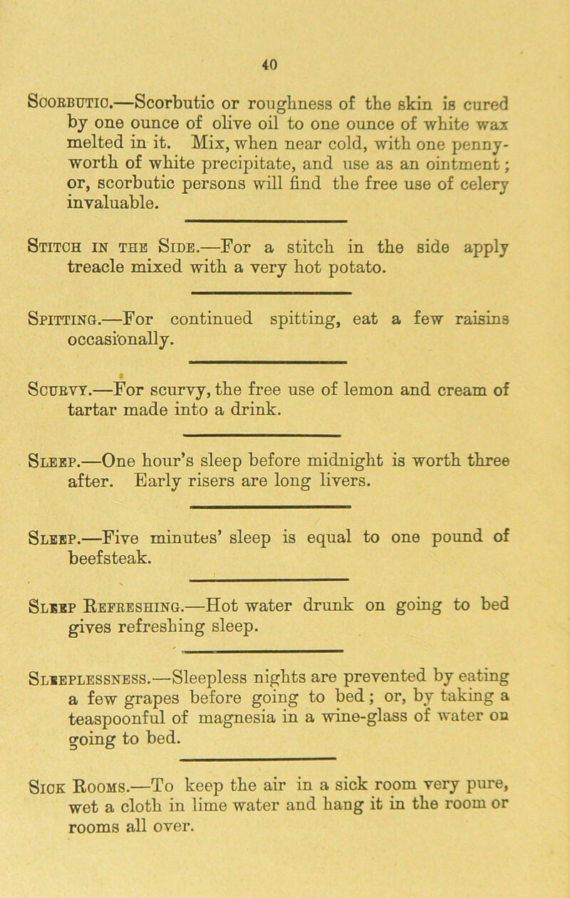 Scorbutic.—Scorbutic or roughness of the skin is cured by one ounce of olive oil to one ounce of white wax melted in it. Mix, when near cold, with one penny- worth of white precipitate, and use as an ointment; or, scorbutic persons will find the free use of celery invaluable. Stitch in the Side.—For a stitch in the side apply treacle mixed with a very hot potato. Spitting.—For continued spitting, eat a few raisins occasionally. Scurvy.—For scurvy, the free use of lemon and cream of tartar made into a drink. Sleep.—One hour’s sleep before midnight is worth three after. Early risers are long livers. Sleep.—Five minutes’ sleep is equal to one pound of beefsteak. Sleep Refreshing.—Hot water drunk on going to bed gives refreshing sleep. Sleeplessness.—Sleepless nights are prevented by eating a few grapes before going to bed; or, by taking a teaspoonful of magnesia in a wine-glass of water on going to bed. Sick Rooms.—To keep the air in a sick room very pure, wet a cloth in lime water and hang it in the room or rooms all over.