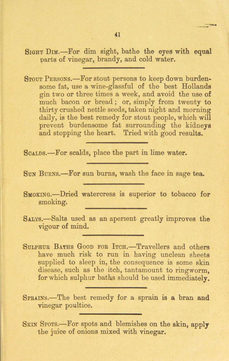 Sight Dim.—For dim sight, bathe the eyes with equal parts of vinegar, brandy, and cold water. Stout Persons.—For stout persons to keep down burden- some fat, use a wine-glassful of the best Hollands gin two or three times a week, and avoid the use of much bacon or bread; or, simply from twenty to thirty crushed nettle seeds, taken night and morning daily, is the best remedy for stout people, which will prevent burdensome fat surrounding the kidneys and stopping the heart. Tried with good results. Scalds.—For scalds, place the part in lime water. Sun Burns.—For sun burns, wash the face in sage tea. Smoking.—Dried watercress is superior to tobacco for smoking. Salts.—Salts used as an aperient greatly improves the vigour of mind. Sulphur Baths Good eor Itch.—Travellers and others have much risk to run in having unclean sheets supplied to sleep in, the consequence is some skin disease, such as the itch, tantamount to ringworm, for which sulphur baths should be used immediately. Sprains.—The best remedy for a sprain is a bran and vinegar poultice. Skin Spots.—For spots and blemishes on the skin, apply the juice of onions mixed with vinegar.