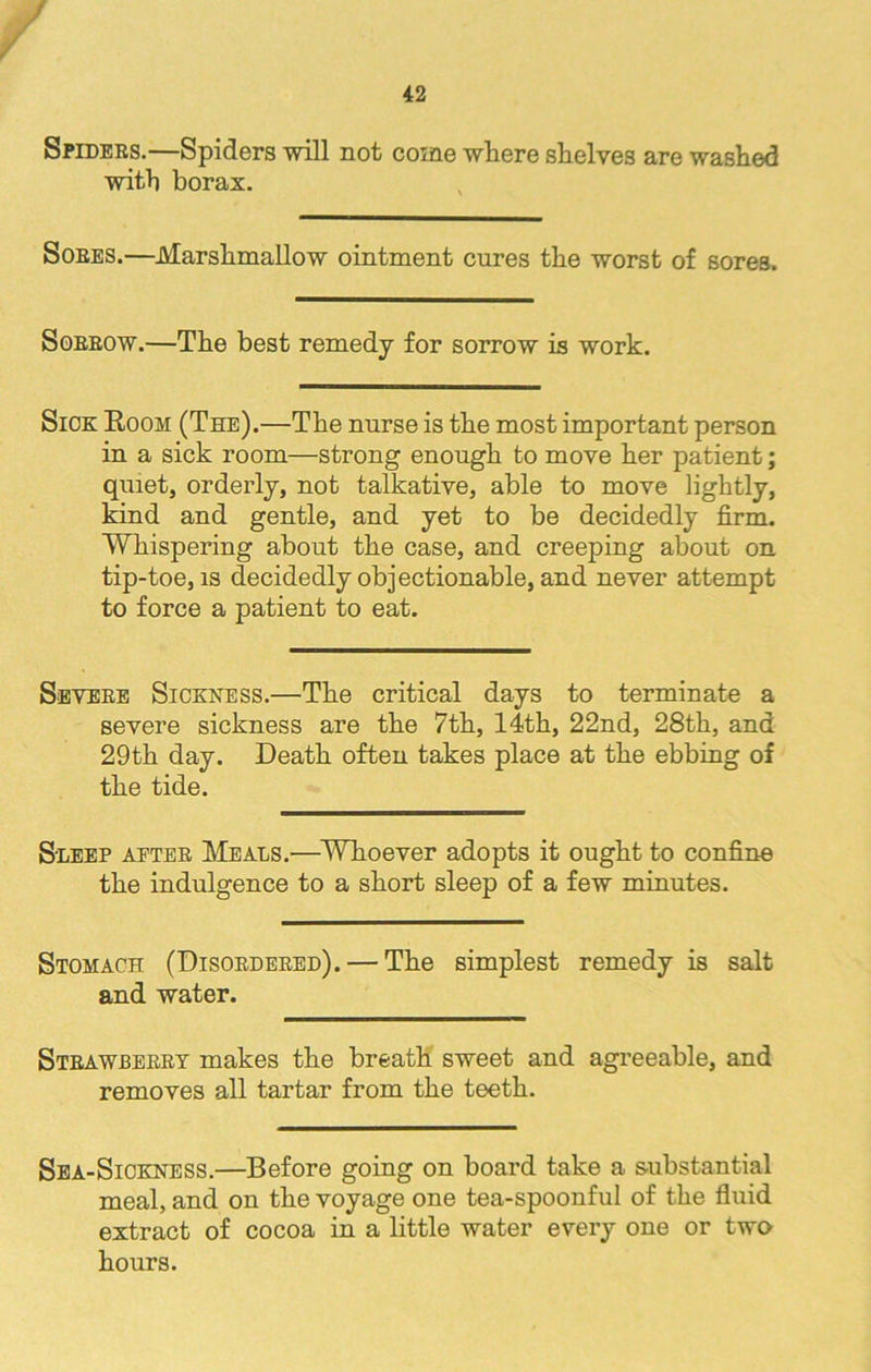 Spiders.—Spiders will not come where shelves are washed with borax. Sores.—Marshmallow ointment cures the worst of sores. Sorrow.—The best remedy for sorrow is work. Sick Room (The).—The nurse is the most important person in a sick room—strong enough to move her patient; quiet, orderly, not talkative, able to move lightly, kind and gentle, and yet to be decidedly firm. Whispering about the case, and creeping about on tip-toe, is decidedly objectionable, and never attempt to force a patient to eat. Severe Sickness.—The critical days to terminate a severe sickness are the 7th, 14th, 22nd, 28th, and 29th day. Death often takes place at the ebbing of the tide. Sleep aeter Meals.—Whoever adopts it ought to confine the indulgence to a short sleep of a few minutes. Stomach (Disordered). — The simplest remedy is salt and water. Strawberry makes the breath sweet and agreeable, and removes all tartar from the teeth. Sea-Sickness.—Before going on board take a substantial meal, and on the voyage one tea-spoonful of the fluid extract of cocoa in a little water every one or two hours.