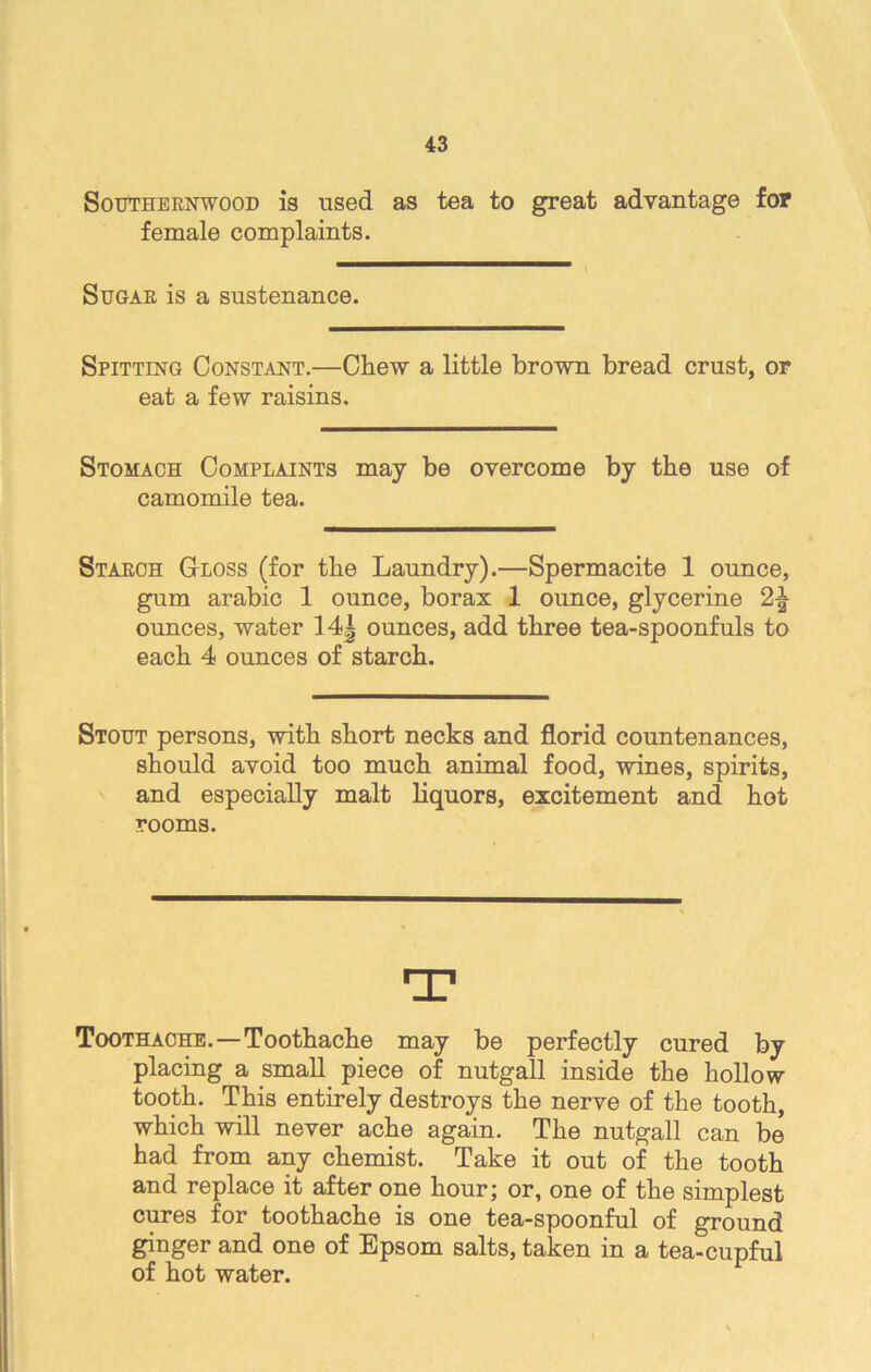 Southernwood is used as tea to great advantage for female complaints. Sugar is a sustenance. Spitting Constant.—Chew a little brown bread crust, or eat a few raisins. Stomach Complaints may be overcome by the use of camomile tea. Starch Gloss (for the Laundry).—Spermacite 1 ounce, gum arabic 1 ounce, borax 1 ounce, glycerine 2-| ounces, water 14| ounces, add three tea-spoonfuls to each 4 ounces of starch. Stout persons, with short necks and florid countenances, should avoid too much animal food, wines, spirits, and especially malt liquors, excitement and hot rooms. T Toothache.—Toothache may be perfectly cured by placing a small piece of nutgall inside the hollow tooth. This entirely destroys the nerve of the tooth, which will never ache again. The nutgall can be had from any chemist. Take it out of the tooth and replace it after one hour; or, one of the simplest cures for toothache is one tea-spoonful of ground ginger and one of Epsom salts, taken in a tea-cupful of hot water.