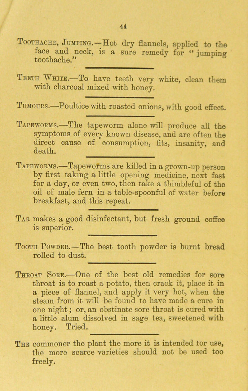 4 4 Toothache, Jumping.—Hot dry flannels, applied to the face and neck, is a sure remedy for jumping1 toothache.” Teeth White.—To have teeth very white, clean them with charcoal mixed with honey. Tumours.—Poultice with roasted onions, with good effect. Tapeworms.—The tapeworm alone will produce all the symptoms of every known disease, and are often the direct cause of consumption, fits, insanity, and death. Tapeworms.—Tapeworms are killed in a grown-up person by first taking a little opening medicine, next fast for a day, or even two, then take a thimbleful of the oil of male fern in a table-spoonful of water before breakfast, and this repeat. Tar makes a good disinfectant, but fresh ground coffee is superior. Tooth Powder.—The best tooth powder is burnt bread rolled to dust. Throat Sore.—One of the best old remedies for sore throat is to roast a potato, then crack it, place it in a piece of flannel, and apply it very hot, when the steam from it will be found to have made a cure in one night; or, an obstinate sore throat is cured with a little alum dissolved in sage tea, sweetened with honey. Tried. The commoner the plant the more it is intended tor use, the more scarce varieties should not be used too freely.