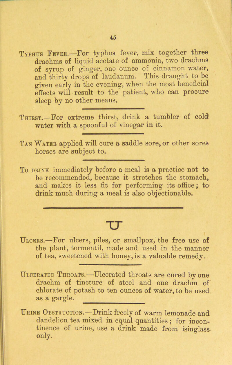 Typhus Fever.—For typhus fever, mix together three drachms of liquid acetate of ammonia, two drachma of syrup of ginger, one ounce of cinnamon water, and thirty drops of laudanum. This draught to be given early in the evening, when the most beneficial effects will result to the patient, who can procure sleep by no other means. Thirst.—For extreme thirst, drink a tumbler of cold water with a spoonful of vinegar in it. Tan Water applied will cure a saddle sore, or other sores horses are subject to. To drink immediately before a meal is a practice not to be recommended, because it stretches the stomach, and makes it less fit for performing its office; to drink much during a meal is also objectionable. TT ‘ \ Ulcers.—For ulcers, piles, or smallpox, the free use of the plant, tormentil, made and used in the manner of tea, sweetened with honey, is a valuable remedy. Ulcerated Throats.—Ulcerated throats are cured by one drachm of tincture of steel and one drachm of chlorate of potash to ten ounces of water, to be used as a gargle. Urine Obstruction.—Drink freely of warm lemonade and dandelion tea mixed in equal quantities ; for incon- tinence of urine, use a drink made from isinglass only.