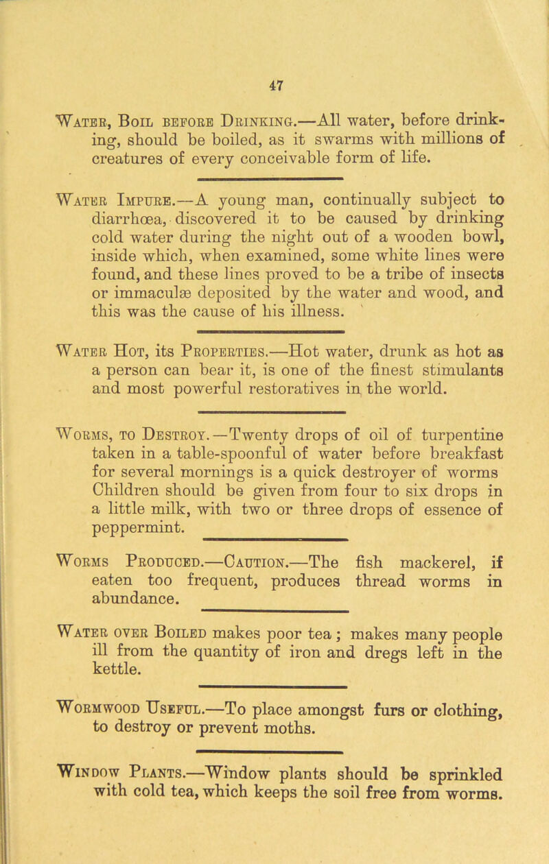 Water, Boil before Drinking.—All water, before drink- ing-, should be boiled, as it swarms with millions of creatures of every conceivable form of life. Water Impure.—A young man, continually subject to diarrhoea, discovered it to be caused by drinking cold water during the night out of a wooden bowl, inside which, when examined, some white lines were found, and these lines proved to be a tribe of insects or immaculas deposited by the water and wood, and this was the cause of his illness. Water Hot, its Properties.—Hot water, drunk as hot as a person can bear it, is one of the finest stimulants and most powerful restoratives in the world. Worms, to Destroy.—Twenty drops of oil of turpentine taken in a table-spoonful of water before breakfast for several mornings is a quick destroyer of worms Children should be given from four to six drops in a little milk, with two or three drops of essence of peppermint. Worms Produced.—Caution.—The fish mackerel, if eaten too frequent, produces thread worms in abundance. Water over Boiled makes poor tea ; makes many people ill from the quantity of iron and dregs left in the kettle. Wormwood Useful.—To place amongst furs or clothing, to destroy or prevent moths. Window Plants.—Window plants should be sprinkled with cold tea, which keeps the soil free from worms.