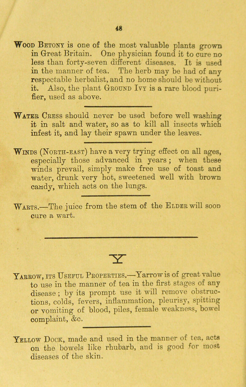 Wood Betony is one of the most valuable plants grown in Great Britain. One physician found it to cure no less than forty-seven different diseases. It is used in the manner of tea. The herb may be had of any respectable herbalist, and no home should be without it. Also, the plant Ground Ivy is a rare blood puri- fier, used as above. Water Cress should never be used before well washing it in salt and water, so as to kill all insects which infest it, and lay their spawn under the leaves. Winds (North-east) have a very trying effect on all ages, especially those advanced in years; when these winds prevail, simply make free use of toast and water, drunk very hot, sweetened well with brown candy, which acts on the lungs. Warts.—The juice from the stem of the Elder wall soon cure a wart. Yarrow, its Useful Properties.—Yarrow is of great value to use in the manner of tea in the first stages of any disease; by its prompt use it will remove obstruc- tions, colds, fevers, inflammation, pleurisy, spitting or vomiting of blood, piles, female weakness, bowel complaint, &c. Yellow Dock, made and used in the manner of tea, acts on the bowrels like rhubarb, and is good for most diseases of the skin.