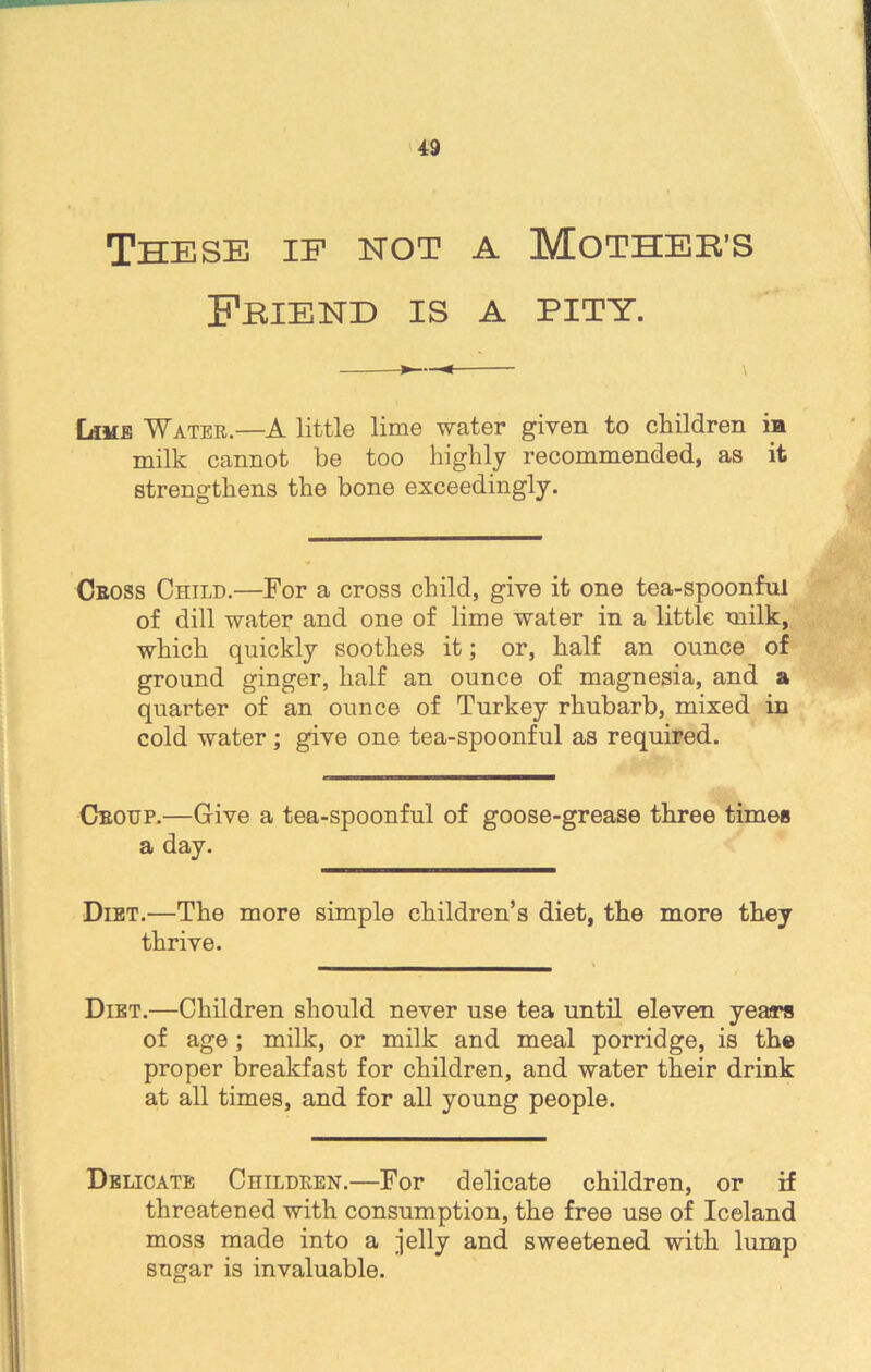 These if hot a Mother’s Friend is a pity. Lime Water.—A little lime water given to children in milk cannot be too highly recommended, as it strengthens the bone exceedingly. Cross Child.—For a cross child, give it one tea-spoonful of dill water and one of lime water in a little milk, which quickly soothes it; or, half an ounce of ground ginger, half an ounce of magnesia, and a quarter of an ounce of Turkey rhubarb, mixed in cold water; give one tea-spoonful as required. Croup.—Give a tea-spoonful of goose-grease three times a day. Diet.—The more simple children’s diet, the more they thrive. Diet.—Children should never use tea until eleven years of age ; milk, or milk and meal porridge, is the proper breakfast for children, and water their drink at all times, and for all young people. Delicate Children.—For delicate children, or if threatened with consumption, the free use of Iceland moss made into a jelly and sweetened with lump sugar is invaluable.