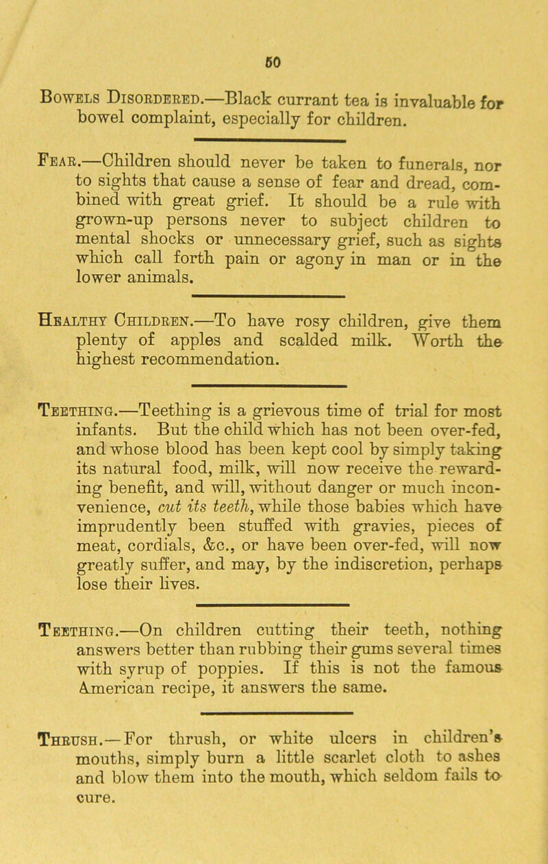 Bowels Disordered.—Black currant tea is invaluable for bowel complaint, especially for children. Fear.—Children should never be taken to funerals, nor to sights that cause a sense of fear and dread, com- bined with great grief. It should be a rule with grown-up persons never to subject children to mental shocks or unnecessary grief, such as sights which call forth pain or agony in man or in the lower animals. Healthy Children.—To have rosy children, give them plenty of apples and scalded milk. Worth the highest recommendation. Teething.—Teething is a grievous time of trial for most infants. But the child which has not been over-fed, and whose blood has been kept cool by simply taking its natural food, milk, will now receive the reward- ing benefit, and will, without danger or much incon- venience, cut Us teeth, while those babies which have imprudently been stuffed with gravies, pieces of meat, cordials, &c., or have been over-fed, will now greatly suffer, and may, by the indiscretion, perhaps lose their lives. Teething.—On children cutting their teeth, nothing answers better than rubbing their gums several times with syrup of poppies. If this is not the famous American recipe, it answers the same. Thrush.— For thrush, or white ulcers in children’s mouths, simply burn a little scarlet cloth to ashes and blow them into the mouth, which seldom fails to cure.