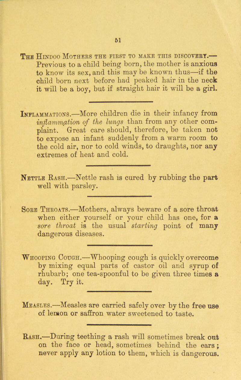 61 The Hindoo Mothers the first to make this discovert.— Previous to a child being born, the mother is anxious to know its sex, and this may be known thus—if the child born next before had peaked hair in the neck it will be a boy, but if straight hair it will be a girl. Inflammations.—More children die in their infancy from inflammation of the lungs than from any other com- plaint. Great care should, therefore, be taken not to expose an infant suddenly from a warm room to the cold air, nor to cold winds, to draughts, nor any extremes of heat and cold. Nettle Rash.—Nettle rash is cured by rubbing the part well with parsley. Sore Throats.—Mothers, always beware of a sore throat when either yourself or your child has one, for a sore throat is the usual starting point of many dangerous diseases. Whooping Cough.—Whooping cough is quickly overcome by mixing equal parts of castor oil and syrup of rhubarb; one tea-spoonful to be given three times a day. Try it. Measles.—Measles are carried safely over by the free use of lenaon or saffron water sweetened to taste. Rash.—During teething a rash will sometimes break out on the face or head, sometimes behind the ears; never apply any lotion to them, which is dangerous.