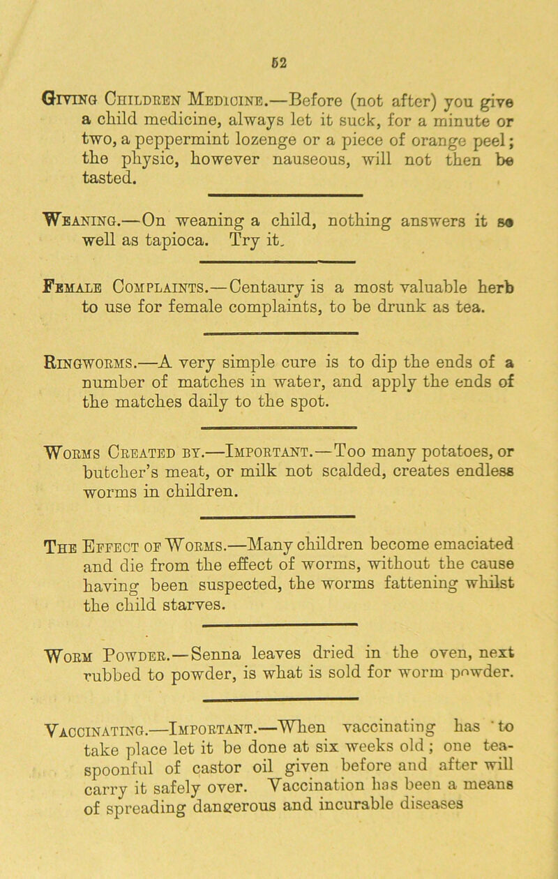 Giving Children Medicine.—Before (not after) yon give a child medicine, always let it suck, for a minute or two, a peppermint lozenge or a piece of orange peel; tlie physic, however nauseous, will not then be tasted. Weaning.—On weaning a child, nothing answers it so well as tapioca. Try it. Female Complaints.—Centaury is a most valuable herb to use for female complaints, to be drunk as tea. Ringworms.—A very simple cure is to dip the ends of a number of matches in water, and apply the ends of the matches daily to the spot. Worms Created by.—Important.—Too many potatoes, or butcher’s meat, or milk not scalded, creates endless worms in children. The Effect of Worms.—Many children become emaciated and die from the effect of worms, without the cause having been suspected, the worms fattening whilst the child starves. Worm Powder.—Senna leaves dried in the oven, next rubbed to powder, is what is sold for worm powder. Vaccinating.—Important.—When vaccinating has ’to take place let it be done at six weeks old ; one tea- spoonful of castor oil given before and after will carry it safely over. Vaccination has been a means of spreading dangerous and incurable diseases