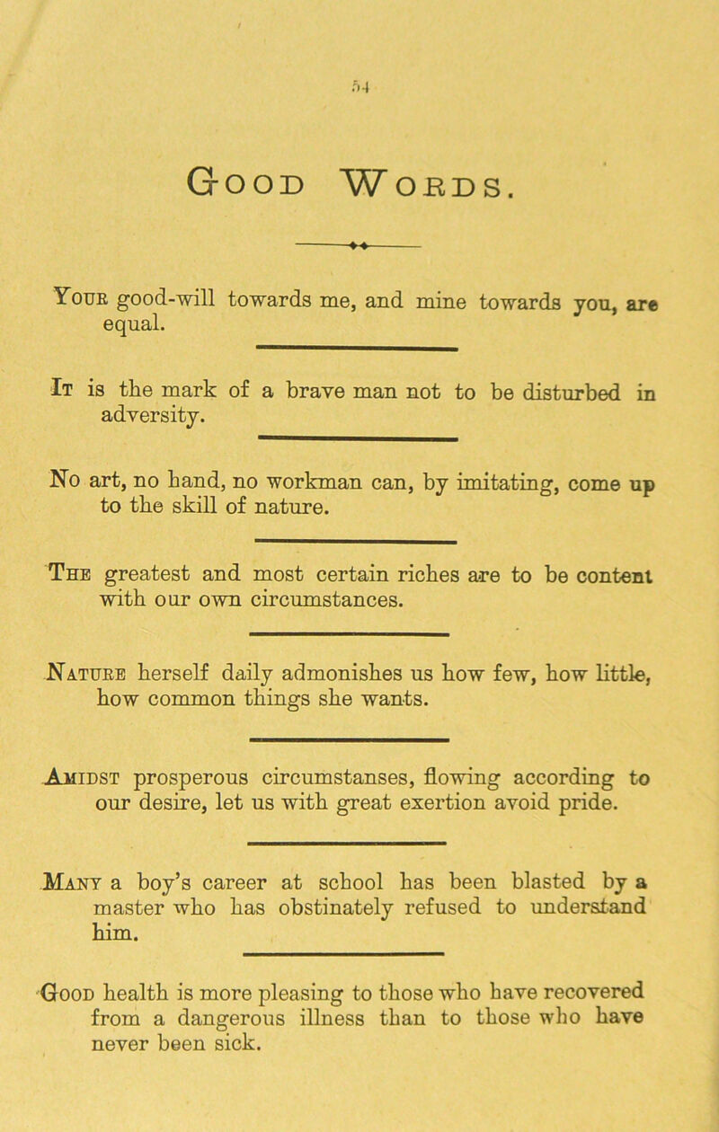 Good Woeds. Youe good-will towards me, and mine towards yon, are equal. It is the mark of a brave man not to be disturbed in adversity. No art, no hand, no workman can, by imitating, come up to the skill of nature. The greatest and most certain riches are to be content with our own circumstances. Natuee herself daily admonishes us how few, how little, how common things she wants. Amidst prosperous circumstanses, flowing according to our desire, let us with great exertion avoid pride. Many a boy’s career at school has been blasted by a master who has obstinately refused to understand him. Good health is more pleasing to those who have recovered from a dangerous illness than to those who have never been sick.