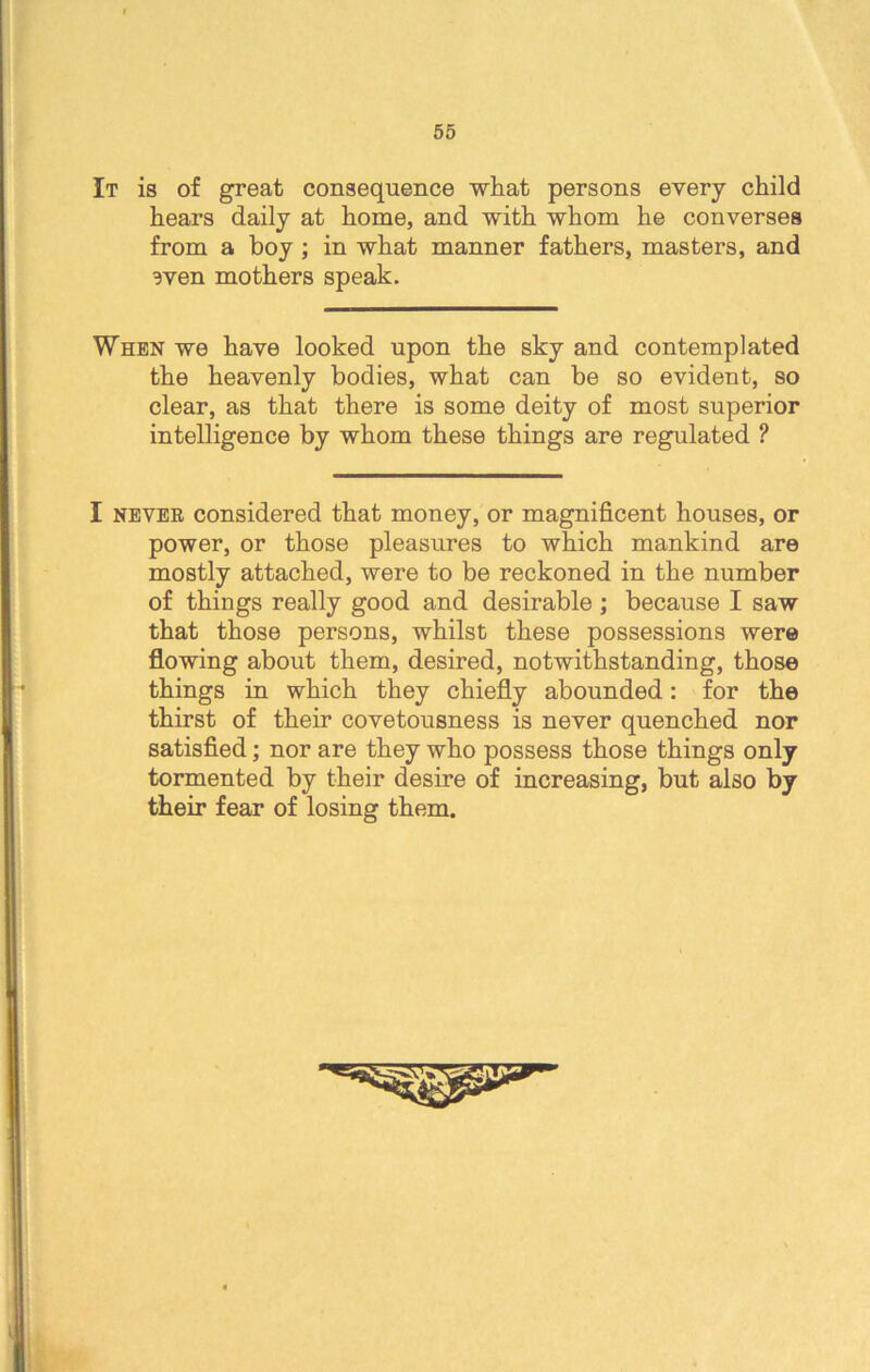 It is of great consequence what persons every child hears daily at home, and with whom he converses from a boy ; in what manner fathers, masters, and 3ven mothers speak. When we have looked upon the sky and contemplated the heavenly bodies, what can be so evident, so clear, as that there is some deity of most superior intelligence by whom these things are regulated ? I nevee considered that money, or magnificent houses, or power, or those pleasures to which mankind are mostly attached, were to be reckoned in the number of things really good and desirable ; because I saw that those persons, whilst these possessions were flowing about them, desired, notwithstanding, those things in which they chiefly abounded: for the thirst of their covetousness is never quenched nor satisfied; nor are they who possess those things only tormented by their desire of increasing, but also by their fear of losing them.