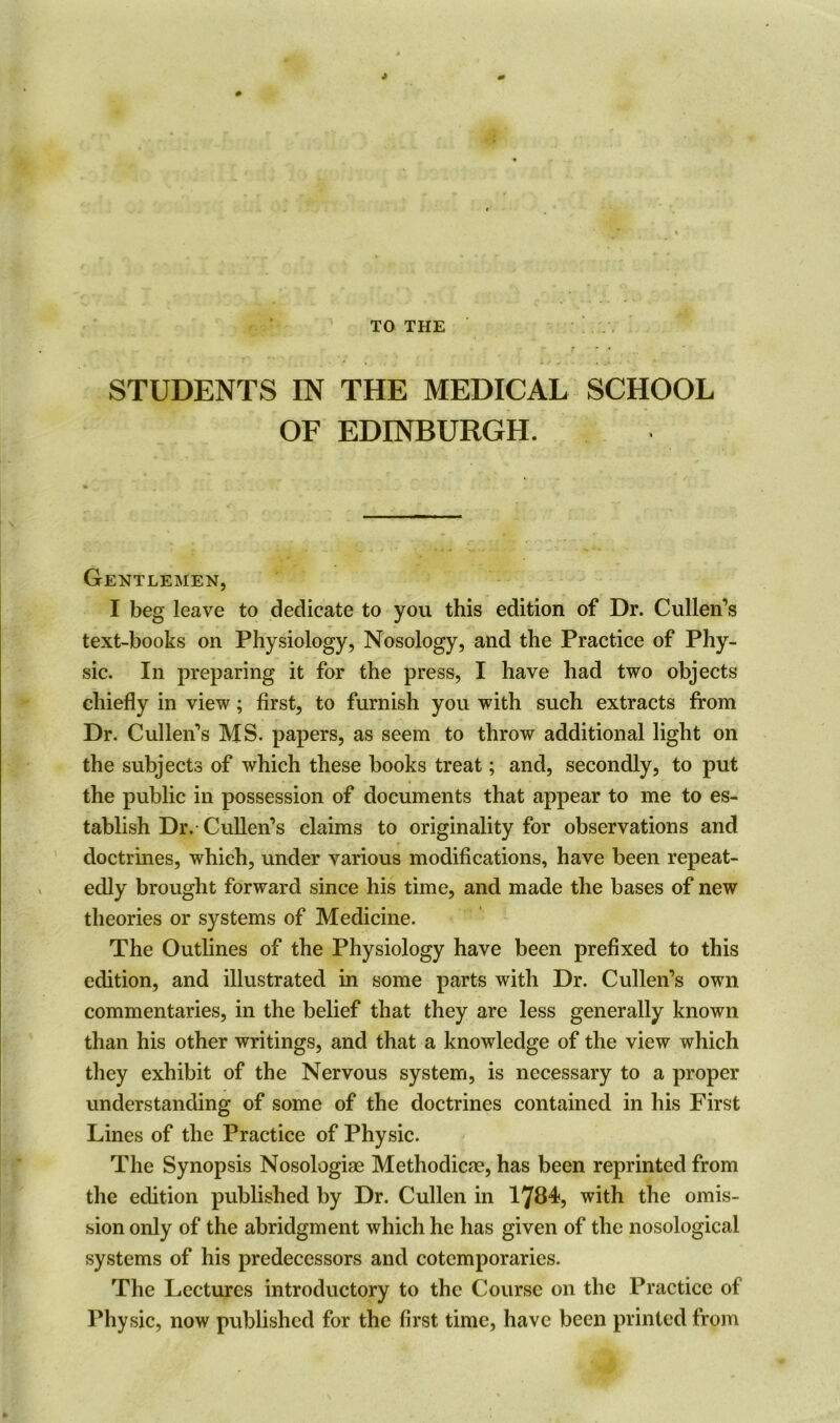 J # TO THE r * * * STUDENTS IN THE MEDICAL SCHOOL OF EDINBURGH. Gentlemen, I beg leave to dedicate to you this edition of Dr. Cullen's text-books on Physiology, Nosology, and the Practice of Phy- sic. In preparing it for the press, I have had two objects chiefly in view; first, to furnish you with such extracts from Dr. Cullen's MS. papers, as seem to throw additional light on the subjects of which these books treat; and, secondly, to put the public in possession of documents that appear to me to es- tablish Dr.-Cullen’s claims to originality for observations and doctrines, which, under various modifications, have been repeat- edly brought forward since his time, and made the bases of new theories or systems of Medicine. The Outlines of the Physiology have been prefixed to this edition, and illustrated in some parts with Dr. Cullen’s own commentaries, in the belief that they are less generally known than his other writings, and that a knowledge of the view which they exhibit of the Nervous system, is necessary to a proper understanding of some of the doctrines contained in his First Lines of the Practice of Physic. The Synopsis Nosologiae Methodicae, has been reprinted from the edition published by Dr. Cullen in 1784, with the omis- sion only of the abridgment which he has given of the nosological systems of his predecessors and cotemporaries. The Lectures introductory to the Course on the Practice of Physic, now published for the first time, have been printed from