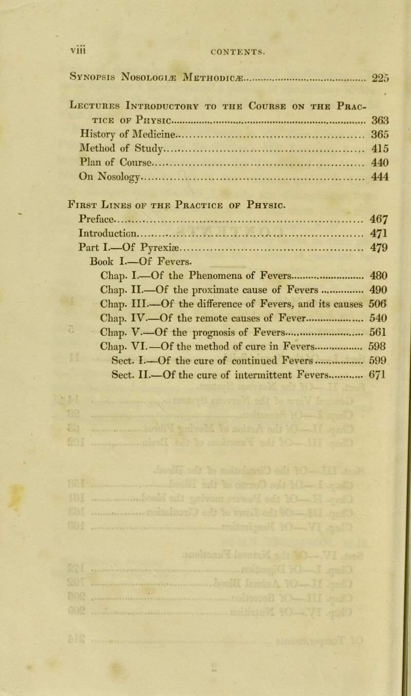 Vlll CONTENTS. Synopsis Nosologic Methodic^ 225 • Lectures Introductory to the Course on the Prac- tice of Physic 363 History of Medicine 365 Method of Study 415 Plan of Course 440 On Nosology 444 First Lines of the Practice of Physic. Preface 467 Introduction ,.., 471 Part I.—Of Pyrexise 479 Book I—Of Fevers. Chap. I.—Of the Phenomena of Fevers 480 Chap. II.—Of the proximate cause of Fevers 490 Chap. III.—Of the difference of Fevers, and its causes 506 Chap. IV.—Of the remote causes of Fever 540 Chap. V—Of the prognosis of Fevers 561 Chap. VI.—Of the method of cure in Fevers 598 Sect. I—Of the cure of continued Fevers 599 Sect. II.—Of the cure of intermittent Fevers 671