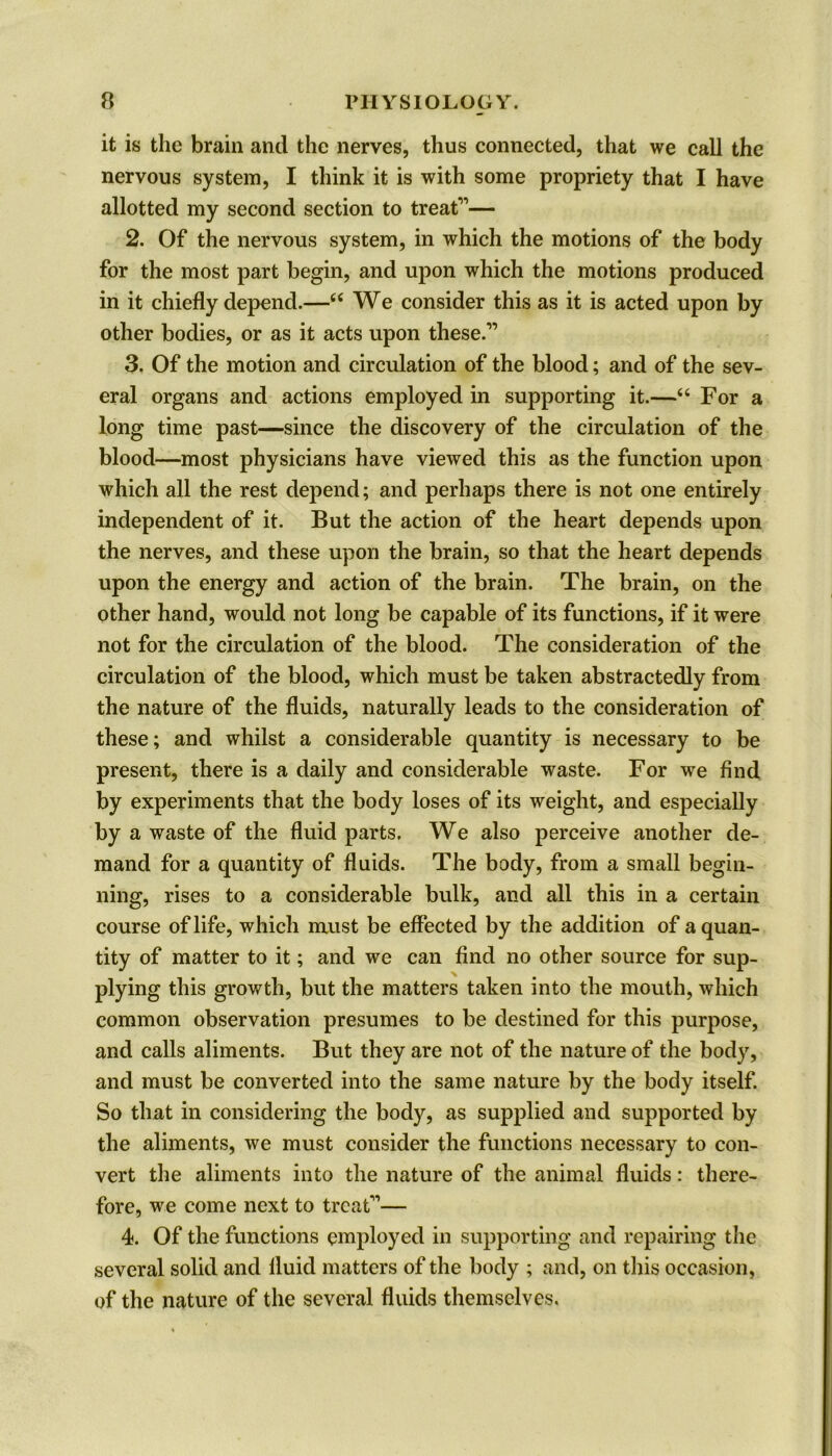 it is the brain and the nerves, thus connected, that we call the nervous system, I think it is with some propriety that I have allotted my second section to treat1'1— 2. Of the nervous system, in which the motions of the body for the most part begin, and upon which the motions produced in it chiefly depend.—“ We consider this as it is acted upon by other bodies, or as it acts upon these.11 3. Of the motion and circulation of the blood; and of the sev- eral organs and actions employed in supporting it.—“ For a long time past—since the discovery of the circulation of the blood—most physicians have viewed this as the function upon which all the rest depend; and perhaps there is not one entirely independent of it. But the action of the heart depends upon the nerves, and these upon the brain, so that the heart depends upon the energy and action of the brain. The brain, on the Other hand, would not long be capable of its functions, if it were not for the circulation of the blood. The consideration of the circulation of the blood, which must be taken abstractedly from the nature of the fluids, naturally leads to the consideration of these; and whilst a considerable quantity is necessary to be present, there is a daily and considerable waste. For we find by experiments that the body loses of its weight, and especially by a waste of the fluid parts. We also perceive another de- mand for a quantity of fluids. The body, from a small begin- ning, rises to a considerable bulk, and all this in a certain course of life, which must be effected by the addition of a quan- tity of matter to it; and we can find no other source for sup- plying this growth, blit the matters taken into the mouth, which common observation presumes to be destined for this purpose, and calls aliments. But they are not of the nature of the body, and must be converted into the same nature by the body itself. So that in considering the body, as supplied and supported by the aliments, we must consider the functions necessary to con- vert the aliments into the nature of the animal fluids: there- fore, we come next to treat11— 4. Of the functions employed in supporting and repairing the several solid and fluid matters of the body ; and, on this occasion, of the nature of the several fluids themselves.