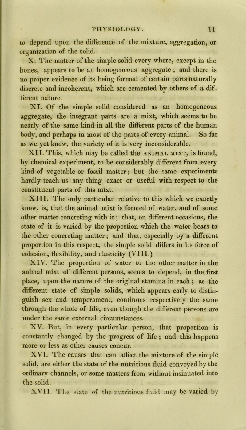 to depend upon the difference of the mixture, aggregation, or organization of the solid. X. The matter of the simple solid every where, except in the bones, appears to be an homogeneous aggregate ; and there is no proper evidence of its being formed of certain parts naturally discrete and incoherent, which are cemented by others of a dif- ferent nature. XI. Of the simple solid considered as an homogeneous aggregate, the integrant parts are a mixt, which seems to be nearly of the same kind in all the different parts of the human body, and perhaps in most of the parts of every animal. So far as we yet know, the variety of it is very inconsiderable. XII. This, which may be called the animal mixt, is found, by chemical experiment, to be considerably different from every kind of vegetable or fossil matter; but the same experiments hardly teach us any thing exact or useful with respect to the constituent parts of this mixt. XIII. The only particular relative to this which we exactly know, is, that the animal mixt is formed of water, and of some other matter concreting with it; that, on different occasions, the state of it is varied by the proportion which the water bears to the other concreting matter; and that, especially by a different proportion in this respect, the simple solid differs in its force of cohesion, flexibility, and elasticity (VIII.) XIV. The proportion of water to the other matter in the animal mixt of different persons, seems to depend, in the first place, upon the nature of the original stamina in each ; as the different state of simple solids, which appears early to distin- guish sex and temperament, continues respectively the same through the whole of life, even though the different persons are under the same external circumstances. XV. But, in every particular person, that proportion is constantly changed by the progress of life ; and this happens more or less as other causes concur. XVI. The causes that can affect the mixture of the simple solid, are either the state of the nutritious fluid conveyed by the ordinary channels, or some matters from without insinuated into the solid. XVII. The state of the nutritious fluid may be varied by