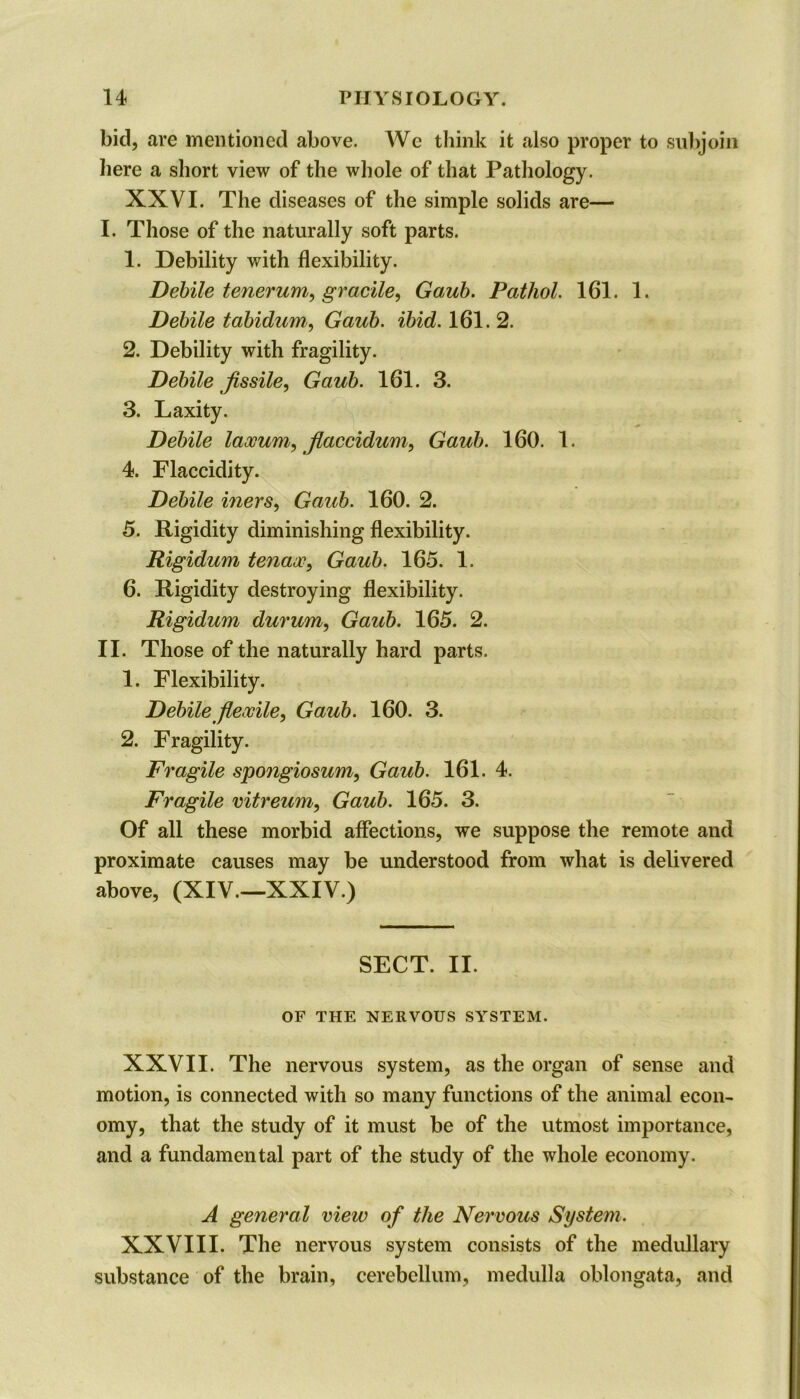 bid, are mentioned above. We think it also proper to subjoin here a short view of the whole of that Pathology. XXVI. The diseases of the simple solids are— I. Those of the naturally soft parts. 1. Debility with flexibility. Debile tenerum, gracile, Gaub. Pathol. 161. 1. Debile tabidum, Gaub. ibid. 161. 2. 2. Debility with fragility. Debile fissile, Gaub. 161. 3. 3. Laxity. Debile laooum, flaccidum, Gaub. 160. 1. 4. Flaccidity. Debile iners, Gaub. 160. 2. 5. Rigidity diminishing flexibility. Rigidum tenaoo, Gaub. 165. 1. 6. Rigidity destroying flexibility. Rigidum durum, Gaub. 165. 2. II. Those of the naturally hard parts. 1. Flexibility. Debile flexile, Gaub. 160. 3. 2. Fragility. Fragile spongiosum, Gaub. 161. 4. Fragile vitreum, Gaub. 165. 3. Of all these morbid affections, we suppose the remote and proximate causes may be understood from what is delivered above, (XIV.—XXIV.) SECT. II. OF THE NERVOUS SYSTEM. XXVII. The nervous system, as the organ of sense and motion, is connected with so many functions of the animal econ- omy, that the study of it must be of the utmost importance, and a fundamental part of the study of the whole economy. A general view of the Nervous System. XXVIII. The nervous system consists of the medullary substance of the brain, cerebellum, medulla oblongata, and