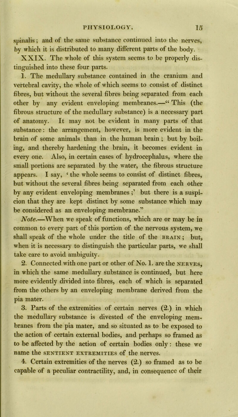 spinalis; and of the same substance continued into the nerves, by which it is distributed to many different parts of the body. XXIX. The whole of this system seems to be properly dis- tinguished into these four parts. 1. The medullary substance contained in the cranium and vertebral cavity, the whole of which seems to consist of distinct fibres, but without the several fibres being separated from each other by any evident enveloping membranes.—u This (the fibrous structure of the medullary substance) is a necessary part of anatomy. It may not be evident in many parts of that substance: the arrangement, however, is more evident in the brain of some animals than in the human brain ; but by boil- ing, and thereby hardening the brain, it becomes evident in every one. Also, in certain cases of hydrocephalus, where the small portions are separated by the water, the fibrous structure appears. I say, 4 the whole seems to consist of distinct fibres, but without the several fibres being separated from each other by any evident enveloping membranes but there is a suspi- cion that they are kept distinct by some substance which may be considered as an enveloping membrane.” Note.—When we speak of functions, which are or may be in common to every part of this portion of the nervous system, we shall speak of the whole under the title of the brain ; but, when it is necessary to distinguish the particular parts, we shall take care to avoid ambiguity. 2. Connected with one part or other of No. 1. are the nerves, in which the same medullary substance is continued, but here more evidently divided into fibres, each of which is separated from the others by an enveloping membrane derived from the pia mater. 3. Parts of the extremities of certain nerves (2.) in which the medullary substance is divested of the enveloping mem- branes from the pia mater, and so situated as to be exposed to the action of certain external bodies, and perhaps so framed as to be affected by the action of certain bodies only : these we name the sentient extremities of the nerves. 4. Certain extremities of the nerves (2.) so framed as to be capable of a peculiar contractility, and, in consequence of their