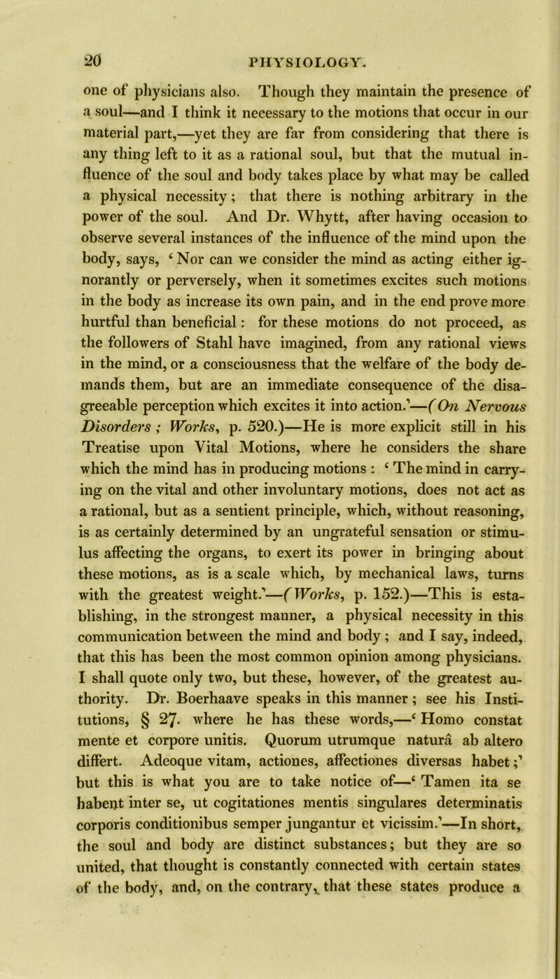 one of physicians also. Though they maintain the presence of a soul—and I think it necessary to the motions that occur in our material part,—yet they are far from considering that there is any thing left to it as a rational soul, but that the mutual in- fluence of the soul and body takes place by what may be called a physical necessity; that there is nothing arbitrary in the power of the soul. And Dr. Whytt, after having occasion to observe several instances of the influence of the mind upon the body, says, 4 Nor can we consider the mind as acting either ig- norantly or perversely, when it sometimes excites such motions in the body as increase its own pain, and in the end prove more hurtful than beneficial: for these motions do not proceed, as the followers of Stahl have imagined, from any rational views in the mind, or a consciousness that the welfare of the body de- mands them, but are an immediate consequence of the disa- greeable perception which excites it into action.’—(Chi Nervous Disorders ; Works, p. 520.)—He is more explicit still in his Treatise upon Vital Motions, where he considers the share which the mind has in producing motions : 4 The mind in carry- ing on the vital and other involuntary motions, does not act as a rational, but as a sentient principle, which, without reasoning, is as certainly determined by an ungrateful sensation or stimu- lus affecting the organs, to exert its power in bringing about these motions, as is a scale which, by mechanical laws, turns with the greatest weight.’—(Works, p. 152.)—This is esta- blishing, in the strongest manner, a physical necessity in this communication between the mind and body ; and I say, indeed, that this has been the most common opinion among physicians. I shall quote only two, but these, however, of the greatest au- thority. Dr. Boerhaave speaks in this manner; see his Insti- tutions, § 27. where he has these words,—4 Homo constat mente et corpore unitis. Quorum utrumque natura ab altero differt. Adeoque vitam, actiones, aflectiones diversas habet but this is what you are to take notice of—4 Tamen ita se habent inter se, ut cogitationes mentis singulares determinatis corporis condition!bus semper jungantur et vicissim.’—In short, the soul and body are distinct substances; but they are so united, that thought is constantly connected with certain states of the body, and, on the contrary, that these states produce a