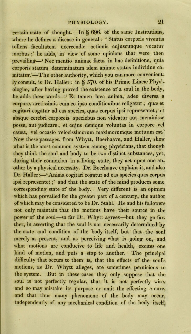 certain state of thought. In § 696. of the same Institutions, where he defines a disease in general: 4 Status corporis viventis tollens facultatem exercendae actionis cujuscunque vocatur morbushe adds, in view of some opinions that were then prevailing—4 Nec mentio animae facta in hac definitione, quia corporis statum determinatum idem animae status individue co- nutatur.’—The other authority, which you can more convenient- ly consult, is Dr. Haller: in § 570. of his Primae LineaePhysi- ologiae, after having proved the existence of a soul in the body, he adds these words—4 Et tamen haec anima, adeo diversa a corpore, arctissimis cum eo ipso conditionibus religatur; quae et cogitari cogatur ad eas species, quas corpus ipsi repraesentet; et absque cerebri corporeis speciebus non videatur aut meminisse posse, aut judicare; et cujus denique voluntas in corpore vel causa, vel occasio velocissimorum maximorumque motuum est.’ Now these passages, from Whytt, Boerhaave, and Haller, shew what is the most common system among physicians, that though they think the soul and body to be two distinct substances, yet, during their connexion in a living state, they act upon one an- other by a physical necessity. Dr. Boerhaave explains it, and also Dr. Haller:—4 Anima cogitari cogatur ad eas species quas corpus ipsi repraesentet and that the state of the mind produces some corresponding state of the body. Very different is an opinion which has prevailed for the greater part of a century, the author of which may be considered to be Dr. Stahl. He and his followers not only maintain that the motions have their source in the power of the soul—so far Dr. Whytt agrees—but they go far- ther, in asserting that the soul is not necessarily determined by the state and condition of the body itself, but that the soul merely as present, and as perceiving what is going on, and what motions are conducive to life and health, excites one kind of motion, and puts a stop to another. The principal difficulty that occurs to them is, that the effects of the soul’s motions, as Dr. Whytt alleges, are sometimes pernicious to the system. But in these cases they only suppose that the soul is not perfectly regular, that it is not perfectly wise, and so may mistake its purpose or omit the effecting a cure, and that thus many phenomena of the body may occur, independently of any mechanical condition of the body itself,