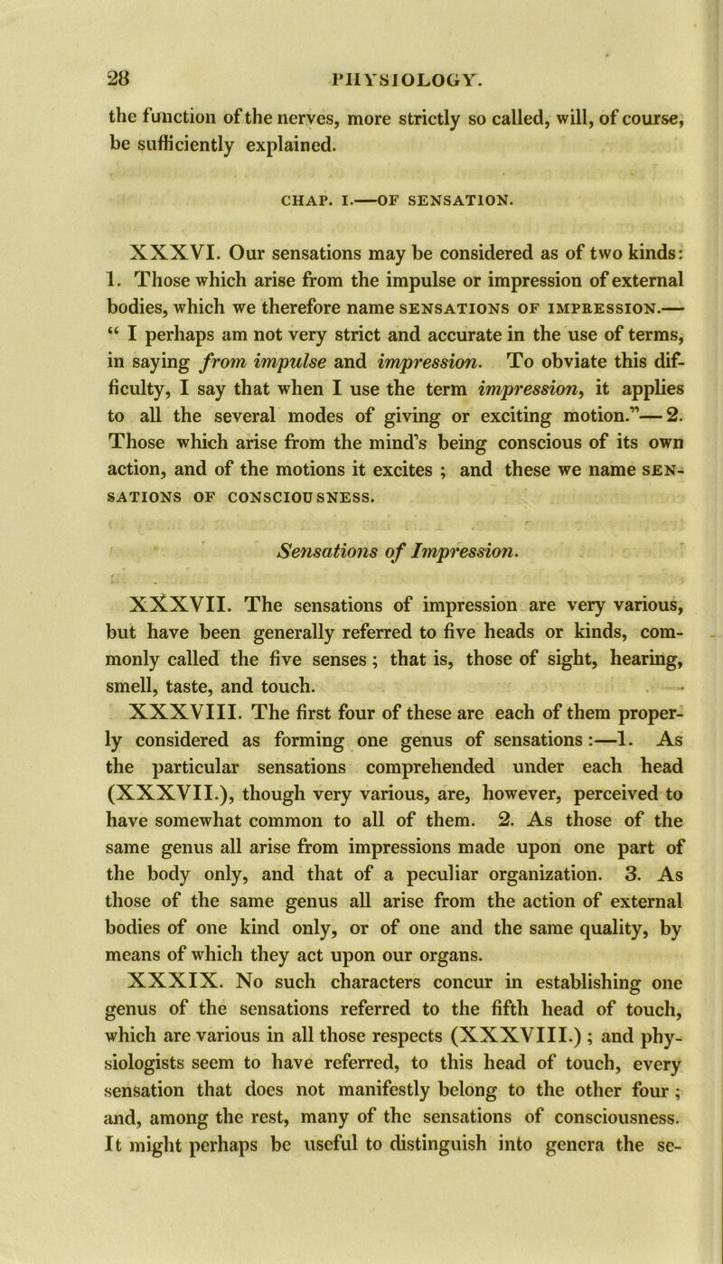 the function of the nerves, more strictly so called, will, of course, be sufficiently explained. CHAP. I. OF SENSATION. XXXVI. Our sensations may be considered as of two kinds: 1. Those which arise from the impulse or impression of external bodies, which we therefore name sensations of impression.— “ I perhaps am not very strict and accurate in the use of terms, in saying from impulse and impression. To obviate this dif- ficulty, I say that when I use the term impression, it applies to all the several modes of giving or exciting motion.”—2. Those which arise from the mind’s being conscious of its own action, and of the motions it excites ; and these we name sen- sations OF CONSCIOUSNESS. Sensations of Impression. XXXVII. The sensations of impression are very various, but have been generally referred to five heads or kinds, com- monly called the five senses; that is, those of sight, hearing, smell, taste, and touch. XXXVIII. The first four of these are each of them proper- ly considered as forming one genus of sensations :—1. As the particular sensations comprehended under each head (XXXVII.), though very various, are, however, perceived to have somewhat common to all of them. 2. As those of the same genus all arise from impressions made upon one part of the body only, and that of a peculiar organization. 3. As those of the same genus all arise from the action of external bodies of one kind only, or of one and the same quality, by means of which they act upon our organs. XXXIX. No such characters concur in establishing; one genus of the sensations referred to the fifth head of touch, which are various in all those respects (XXXVIII.) ; and phy- siologists seem to have referred, to this head of touch, every sensation that does not manifestly belong to the other four; and, among the rest, many of the sensations of consciousness. It might perhaps be useful to distinguish into genera the se-