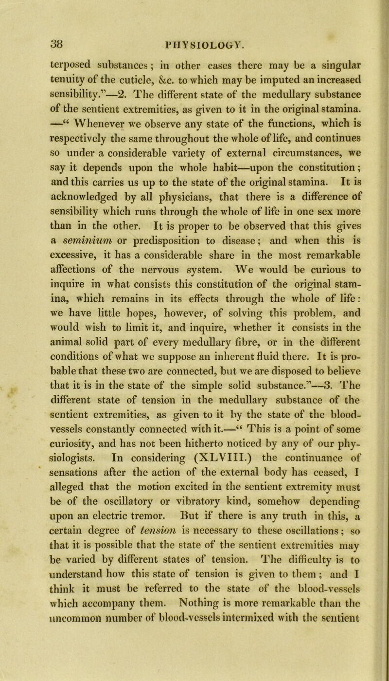 terposed substances; in other cases there may be a singular tenuity of the cuticle, &c. to which may be imputed an increased sensibility.”—2. The different state of the medullary substance of the sentient extremities, as given to it in the original stamina. —66 Whenever we observe any state of the functions, which is respectively the same throughout the whole of life, and continues so under a considerable variety of external circumstances, we say it depends upon the whole habit—upon the constitution; and this carries us up to the state of the original stamina. It is acknowledged by all physicians, that there is a difference of sensibility which runs through the whole of life in one sex more than in the other. It is proper to be observed that this gives a seminium or predisposition to disease; and when this is excessive, it has a considerable share in the most remarkable affections of the nervous system. We would be curious to inquire in what consists this constitution of the original stam- ina, which remains in its effects through the whole of life: we have little hopes, however, of solving this problem, and would wish to limit it, and inquire, whether it consists in the animal solid part of every medullary fibre, or in the different conditions of what we suppose an inherent fluid there. It is pro- bable that these two are connected, but we are disposed to believe that it is in the state of the simple solid substance.”—3. The different state of tension in the medullary substance of the sentient extremities, as given to it by the state of the blood- vessels constantly connected with it.—66 This is a point of some curiosity, and has not been hitherto noticed by any of our phy- siologists. In considering (XLVIII.) the continuance of sensations after the action of the external body has ceased, I alleged that the motion excited in the sentient extremity must be of the oscillatory or vibratory kind, somehow depending upon an electric tremor. But if there is any truth in this, a certain degree of tension is necessary to these oscillations; so that it is possible that the state of the sentient extremities may be varied by different states of tension. The difficulty is to understand how this state of tension is given to them ; and I think it must be referred to the state of the blood-vessels which accompany them. Nothing is more remarkable than the uncommon number of blood-vessels intermixed with the sentient