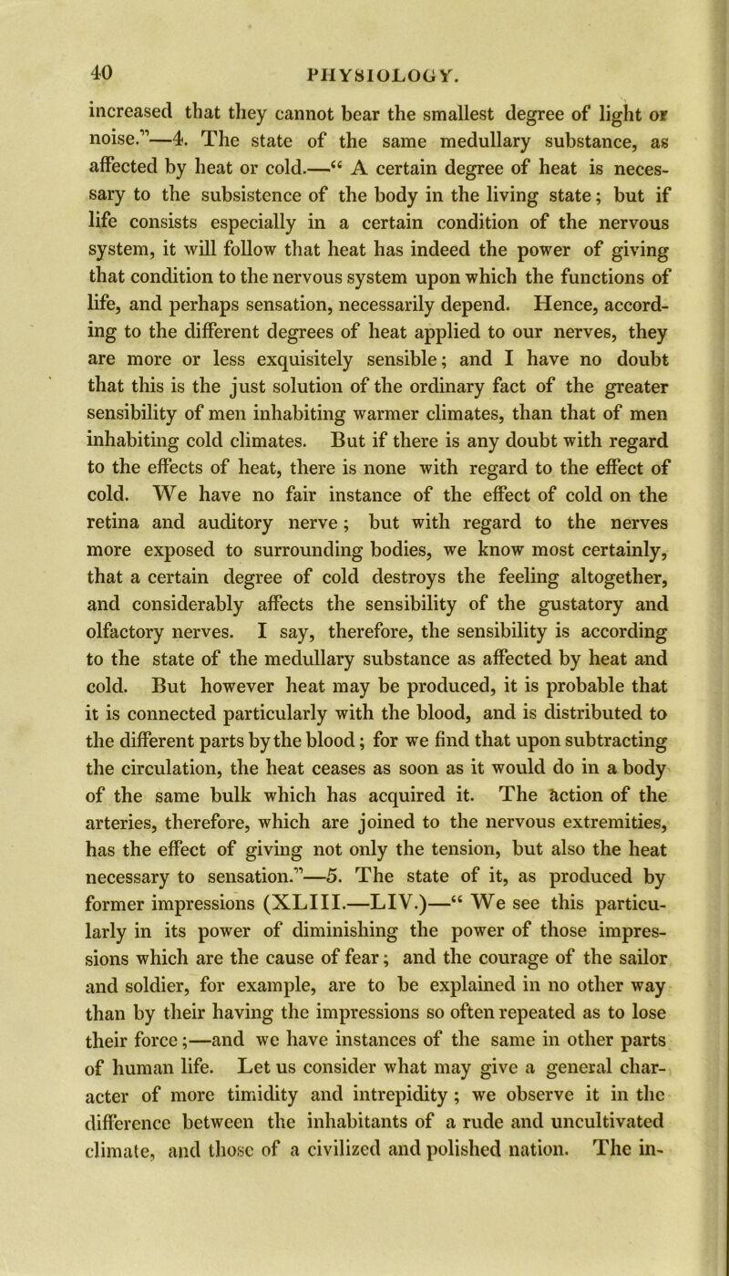 increased that they cannot bear the smallest degree of light or noise.”—4. The state of the same medullary substance, as affected by heat or cold.—44 A certain degree of heat is neces- sary to the subsistence of the body in the living state; but if life consists especially in a certain condition of the nervous system, it will follow that heat has indeed the power of giving that condition to the nervous system upon which the functions of life, and perhaps sensation, necessarily depend. Hence, accord- ing to the different degrees of heat applied to our nerves, they are more or less exquisitely sensible; and I have no doubt that this is the just solution of the ordinary fact of the greater sensibility of men inhabiting warmer climates, than that of men inhabiting cold climates. But if there is any doubt with regard to the effects of heat, there is none with regard to the effect of cold. We have no fair instance of the effect of cold on the retina and auditory nerve; but with regard to the nerves more exposed to surrounding bodies, we know most certainly, that a certain degree of cold destroys the feeling altogether, and considerably affects the sensibility of the gustatory and olfactory nerves. I say, therefore, the sensibility is according to the state of the medullary substance as affected by heat and cold. But however heat may be produced, it is probable that it is connected particularly with the blood, and is distributed to the different parts by the blood; for we find that upon subtracting the circulation, the heat ceases as soon as it would do in a body of the same bulk which has acquired it. The Action of the arteries, therefore, which are joined to the nervous extremities, has the effect of giving not only the tension, but also the heat necessary to sensation.”—5. The state of it, as produced by former impressions (XLIII.—LIV.)—44 We see this particu- larly in its power of diminishing the power of those impres- sions which are the cause of fear; and the courage of the sailor and soldier, for example, are to be explained in no other way than by their having the impressions so often repeated as to lose their force;—and we have instances of the same in other parts of human life. Let us consider what may give a general char- acter of more timidity and intrepidity; we observe it in the difference between the inhabitants of a rude and uncultivated climate, and those of a civilized and polished nation. The in-