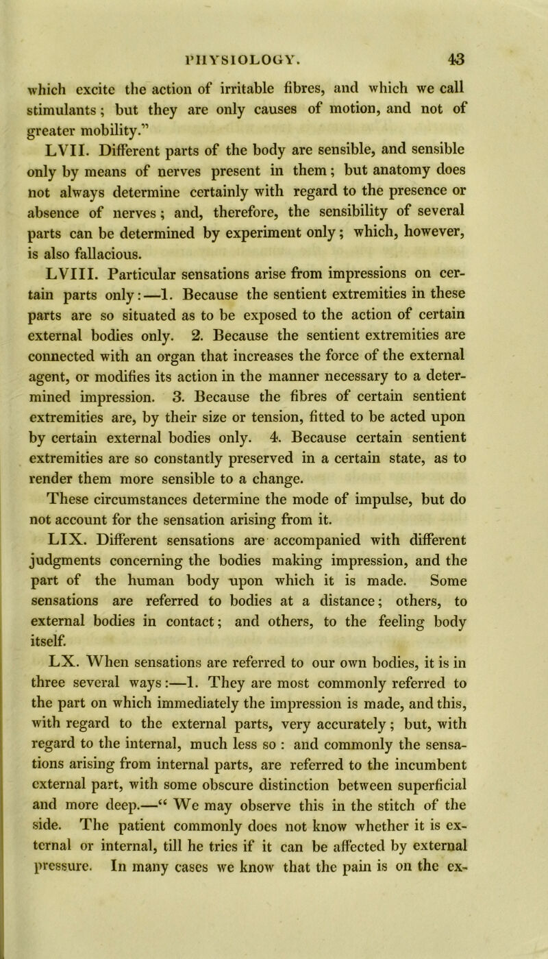 which excite the action of irritable fibres, and which we call stimulants; but they are only causes of motion, and not of greater mobility.’1 LVII. Different parts of the body are sensible, and sensible only by means of nerves present in them; but anatomy does not always determine certainly with regard to the presence or absence of nerves; and, therefore, the sensibility of several parts can be determined by experiment only; which, however, is also fallacious. LVIII. Particular sensations arise from impressions on cer- tain parts only:—1. Because the sentient extremities in these parts are so situated as to be exposed to the action of certain external bodies only. 2. Because the sentient extremities are connected with an organ that increases the force of the external agent, or modifies its action in the manner necessary to a deter- mined impression. 3. Because the fibres of certain sentient extremities are, by their size or tension, fitted to be acted upon by certain external bodies only. 4. Because certain sentient extremities are so constantly preserved in a certain state, as to render them more sensible to a change. These circumstances determine the mode of impulse, but do not account for the sensation arising from it. LIX. Different sensations are accompanied with different judgments concerning the bodies making impression, and the part of the human body upon which it is made. Some sensations are referred to bodies at a distance; others, to external bodies in contact; and others, to the feeling body itself. LX. When sensations are referred to our own bodies, it is in three several ways:—1. They are most commonly referred to the part on which immediately the impression is made, and this, with regard to the external parts, very accurately; but, with regard to the internal, much less so : and commonly the sensa- tions arising from internal parts, are referred to the incumbent external part, with some obscure distinction between superficial and more deep.—66 We may observe this in the stitch of the side. The patient commonly does not know whether it is ex- ternal or internal, till he tries if it can be affected by external pressure. In many cases we know that the pain is on the ex-