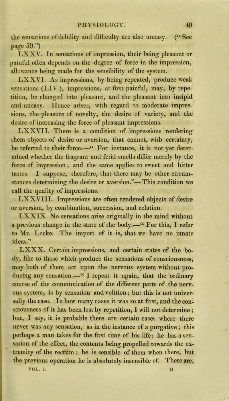 the sensations of debility and difficulty are also uneasy. (“ See page 59.,v) LXXV. In sensations of impression, their being pleasant or painful often depends on the degree of force in the impression, allowance being made for the sensibility of the system. LXXVI. As impressions, by being repeated, produce weak sensations (LIV.), impressions, at first painful, may, by repe- tition, be changed into pleasant, and the pleasant into insipid and uneasy. Hence arises, with regard to moderate impres- sions, the pleasure of novelty, the desire of variety, and the desire of increasing the force of pleasant impressions. LXXVII. There is a condition of impressions rendering them objects of desire or aversion, that cannot, with certainty, be referred to their force.—“ For instance, it is not yet deter- mined whether the fragrant and fetid smells differ merely by the force of impression; and the same applies to sweet and bitter tastes. I suppose, therefore, that there may be other circum- stances determining the desire or aversion.’’1—This condition we call the quality of impressions. LXXVIII. Impressions are often rendered objects of desire or aversion, by combination, succession, and relation. LXXIX. No sensations arise originally in the mind without a previous change in the state of the body.—“ For this, I refer to Mr. Locke. The import of it is, that we have no innate ideas.11 LXXX. Certain impressions, and certain states of the bo- dy, like to those which produce the sensations of consciousness, may both of them act upon the nervous system without pro- ducing any sensation.—“ I repeat it again, that the ordinary course of the communication of the different parts of the nerv- ous system, is by sensation and volition; but this is not univer- sally the case. In how many cases it was so at first, and the con- sciousness of it has been lost by repetition, I will not determine ; but, I say, it is probable there are certain cases where there never was any sensation, as in the instance of a purgative; this perhaps a man takes for the first time of his life; he has a sen- sation of the effect, the contents being propelled towards the ex- tremity of the rectum ; he is sensible of them when there, but the previous operation he is absolutely insensible of. There are, VOL. I. D