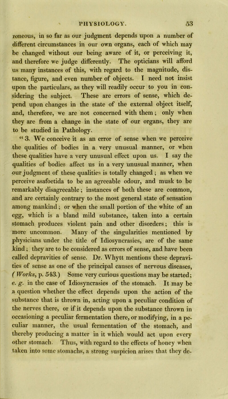 roneous, in so far as our judgment depends upon a number of different circumstances in our own organs, each of which may be changed without our being aware of it, or perceiving it, and therefore we judge differently. The opticians will afford us many instances of this, with regard to the magnitude, dis- tance, figure, and even number of objects. I need not insist upon the particulars, as they will readily occur to you in con- sidering the subject. These are errors of sense, which de- pend upon changes in the state of the external object itself, and, therefore, we are not concerned with them; only when they are from a change in the state of our organs, they are to be studied in Pathology. “ 3. We conceive it as an error of sense when we perceive the qualities of bodies in a very unusual manner, or when these qualities have a very unusual effect upon us. I say the qualities of bodies affect us in a very unusual manner, when our judgment of these qualities is totally changed; as when we perceive asafoetida to be an agreeable odour, and musk to be remarkably disagreeable; instances of both these are common, and are certainly contrary to the most general state of sensation among mankind; or when the small portion of the white of an egg, which is a bland mild substance, taken into a certain stomach produces violent pain and other disorders; this is more uncommon. Many of the singularities mentioned by physicians under the title of Idiosyncrasies, are of the same kind; they are to be considered as errors of sense, and have been called depravities of sense. Dr. Whytt mentions these depravi- ties of sense as one of the principal causes of nervous diseases, ( Works, p. 543.) Some very curious questions may be started; e. g. in the case of Idiosyncrasies of the stomach. It may be a question whether the effect depends upon the action of the substance that is thrown in, acting upon a peculiar condition of the nerves there, or if it depends upon the substance thrown in occasioning a peculiar fermentation there, or modifying, in a pe- culiar manner, the usual fermentation of the stomach, and thereby producing a matter in it which would act upon every other stomach. Thus, with regard to the effects of honey when taken into some stomachs, a strong suspicion arises that they de-