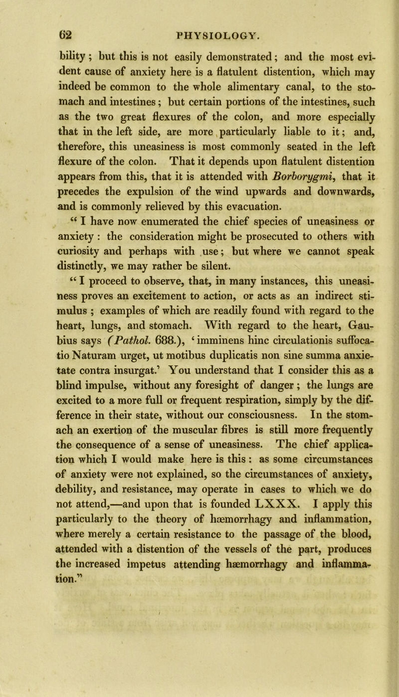 bility ; but this is not easily demonstrated; and the most evi- dent cause of anxiety here is a flatulent distention, which may indeed be common to the whole alimentary canal, to the sto- mach and intestines; but certain portions of the intestines, such as the two great flexures of the colon, and more especially that in the left side, are more particularly liable to it; and, therefore, this uneasiness is most commonly seated in the left flexure of the colon. That it depends upon flatulent distention appears from this, that it is attended with Borborygmi, that it precedes the expulsion of the wind upwards and downwards, and is commonly relieved by this evacuation. 44 I have now enumerated the chief species of uneasiness or anxiety : the consideration might be prosecuted to others with curiosity and perhaps with use; but where we cannot speak distinctly, we may rather be silent. 441 proceed to observe, that, in many instances, this uneasi- ness proves an excitement to action, or acts as an indirect sti- mulus ; examples of which are readily found with regard to the heart, lungs, and stomach. With regard to the heart, Gau- bius says (Pathol. 688.), 4 imminens hinc circulation^ suffoca- tio Naturam urget, ut motibus duplicatis non sine summa anxie- tate contra insurgat.’ You understand that I consider this as a blind impulse, without any foresight of danger ; the lungs are excited to a more full or frequent respiration, simply by the dif- ference in their state, without our consciousness. In the stom- ach an exertion of the muscular fibres is still more frequently the consequence of a sense of uneasiness. The chief applica- tion which I would make here is this : as some circumstances of anxiety were not explained, so the circumstances of anxiety, debility, and resistance, may operate in cases to which we do not attend,—and upon that is founded LXXX. I apply this particularly to the theory of hoemorrhagy and inflammation, where merely a certain resistance to the passage of the blood, attended with a distention of the vessels of the part, produces the increased impetus attending haemorrhagy and inflamma- tion.’'