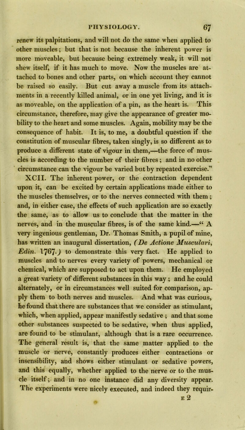 renew its palpitations, and will not do the same when applied to other muscles; but that is not because the inherent power is more moveable, but because being extremely weak, it will not shew itself, if it has much to move. Now the muscles are at- tached to bones and other parts, on which account they cannot be raised so easily. But cut away a muscle from its attach- ments in a recently killed animal, or in one yet living, and it is as moveable, on the application of a pin, as the heart is. This circumstance, therefore, may give the appearance of greater mo- bility to the heart and some muscles. Again, mobility may be the consequence of habit. It is, to me, a doubtful question if the constitution of muscular fibres, taken singly, is so different as to produce a different state of vigour in them,—the force of mus- cles is according to the number of their fibres; and in no other circumstance can the vigour be varied but by repeated exercise.” XCII. The inherent power, or the contraction dependent upon it, can be excited by certain applications made either to the muscles themselves, or to the nerves connected with them; and, in either case, the effects of such application are so exactly the same, as to allow us to conclude that the matter in the nerves, and in the muscular fibres, is of the same kind.—<c A very ingenious gentleman, Dr. Thomas Smith, a pupil of mine, has written an inaugural dissertation, (De Actione Musculari, Edin. 1767.; to demonstrate this very fact. He applied to muscles and to nerves every variety of powers, mechanical or chemical, which are supposed to act upon them. He employed a great variety of different substances in this way; and he could alternately, or in circumstances well suited for comparison, ap- ply them to both nerves and muscles. And what was curious, he found that there are substances that we consider as stimulant, which, when applied, appear manifestly sedative ; and that some other substances suspected to be sedative, when thus applied, are found to be stimulant, although that is a rare occurrence. The general result is, that the same matter applied to the muscle or nerve, constantly produces either contractions or insensibility, and shows either stimulant or sedative powers, and this equally, whether applied to the nerve or to the mus- cle itself; and in no one instance did any diversity appear. The experiments were nicely executed, and indeed they requir- e 2